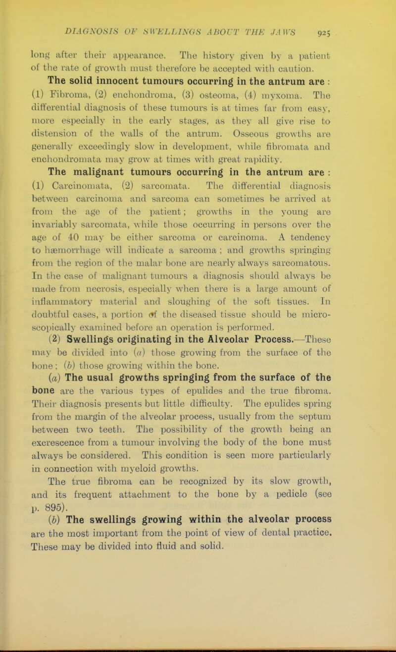 long after their appearance. The history given by a patient of the rate of growth must therefore be accepted with caution. The solid innocent tumours occurring in the antrum are : (1) Fibroma, (2) enchondroma, (3) osteoma, (4) myxoma. The differential diagnosis of these tumours is at times far from easy, more especially in the early stages, as they all give rise to distension of the walls of the antrum. Osseous growths are generally exceedingly slow in development, while fibromata and enchondromata may grow at times with great rapidity. The malignant tumours occurring in the antrum are : (l) Carcinomata, (2) sarcomata. The differential diagnosis between carcinoma and sarcoma can sometimes be arrived at from the age of the patient; growths in the young are invariably sarcomata, while those occurring in persons over the age of 40 may be either sarcoma or carcinoma. A tendency to haemorrhage will indicate a sarcoma ; and growths springing from the region of the malar bone are nearly always sarcomatous. In the case of malignant tumours a diagnosis should always be made from necrosis, especially when there is a large amount of inflammatory material and sloughing of the soft tissues. In doubtful cases, a portion <9t the diseased tissue should be micro- scopically examined before an operation is performed. (2) Swellings originating in the Alveolar Process.—These may be divided into (a) those growing from the surface of the bone ; (b) those growing within the bone. (a) The usual growths springing from the surface of the bone are the various types of epulides and the true fibroma. Their diagnosis presents but little difficulty. The epulides spring from the margin of the alveolar process, usually from the septum between two teeth. The possibility of the growth being an excrescence from a tumour involving the body of the bone must always be considered. This condition is seen more particularly in connection wTith myeloid growths. The true fibroma can be recognized by its slow growth, and its frequent attachment to the bone by a pedicle (see p. 895). (6) The swellings growing within the alveolar process are the most important from the point of view of dental practice. These may be divided into fluid and solid.