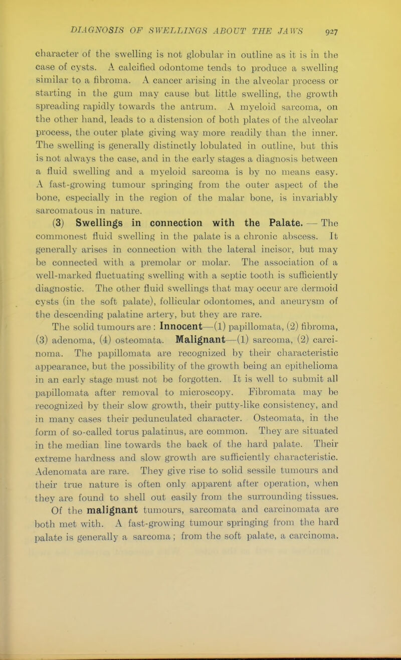 character of the swelling is not glohular in outline as it is in the case of cysts. A calcined odontome tends to produce a swelling similar to a fibroma. A cancer arising in the alveolar process or starting in the gum may cause hut little swelling, the growth spreading rapidly towards the antrum. A myeloid sarcoma, on the other hand, leads to a distension of both plates of the alveolar process, the outer plate giving way more readily than the inner. The swelling is generally distinctly lohulated in outline, but this is not always the case, and in the early stages a diagnosis between a fluid swelling and a myeloid sarcoma is by no means easy. A fast-growing tumour springing from the outer aspect of the bone, especially in the region of the malar bone, is invariably sarcomatous in nature. (3) Swellings in connection with the Palate. — The commonest fluid swelling in the palate is a chronic abscess. It generally arises in connection with the lateral incisor, but may be connected witli a premolar or molar. The association of a well-marked fluctuating swelling with a septic tooth is sufficiently diagnostic. The other fluid swellings that may occur are dermoid cysts (in the soft palate), follicular odontomes, and aneurysm of the descending palatine artery, but they are rare. The solid tumours are : Innocent—(1) papillomata, (2) fibroma, (3) adenoma, (4) osteomata. Malignant—(l) sarcoma, (2) carci- noma. The papillomata are recognized by their characteristic appearance, but the possibility of the growth being an epithelioma in an early stage must not be forgotten. It is well to submit all papillomata after removal to microscopy. Fibromata may be recognized by their slow growth, their putty-like consistency, and in many cases their pedunculated character. Osteomata, in the form of so-called torus palatinus, are common. They are situated in the median line towards the back of the bard palate. Their extreme hardness and slow growth are sufficiently characteristic. Adenomata are rare. They give rise to solid sessile tumours and their true nature is often only apparent after operation, when they are found to shell out easily from the surrounding tissues. Of the malignant tumours, sarcomata and carcinomata are both met with. A fast-growing tumour springing from the hard palate is generally a sarcoma; from the soft palate, a carcinoma.