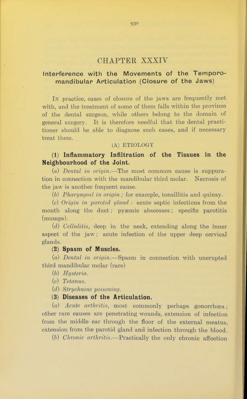 93° CHAPTER XXXIV Interference with the Movements of the Temporo- mandibular Articulation (Closure of the Jaws) In practice, cases of closure of the jaws are frequently met with, and the treatment of some of them falls within the province of the dental surgeon, while others helong to the domain of general surgery. It is therefore needful that the dental practi- tioner should be able to diagnose such cases, and if necessary treat them. (A) ETIOLOGY (1) Inflammatory Infiltration of the Tissues in the Neighbourhood of the Joint. (a) Dental in origin.—The most common cause is suppura- tion in connection with the mandibular third molar. Necrosis of the jaw is another frequent cause. (b) Pharyngeal in origin ; for example, tonsillitis and quinsy. (c) Origin in parotid gland : acute septic infections from the mouth along the duct ; pyaemic abscesses; specific parotitis (mumps). (d) Cellulitis, deep in the neck, extending along the inner aspect of the jaw ; acute infection of the upper deep cervical glands. (2) Spasm of Muscles. (a) Dental in origin.—Spasm in connection with unerupted third mandibular molar (rare) (b) Hysteria. (c) Tetanus. (d) Strychnine poisoning. (3) Diseases of the Articulation. {a) Acute arthritis, most commonly perhaps gonorrhoea; other rare causes are penetrating wounds, extension of infection from the middle ear through the floor of the external meatus, extension from the parotid gland and infection through the blood. (b) Ch ronic artliritis.—Practically the only chronic affection