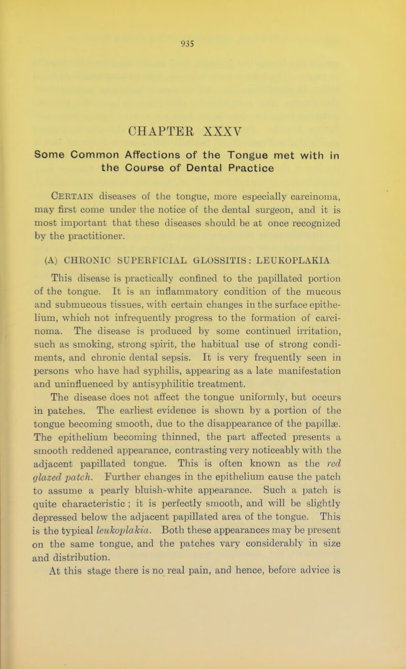 CHAPTER XXXV Some Common Affections of the Tongue met with in the Course of Dental Practice CERTAIN diseases of the tongue, more especially carcinoma, may first come under the notice of the dental surgeon, and it is most important that these diseases should be at once recognized by the practitioner. (A) CHRONIC SUPERFICIAL GLOSSITIS: LEUKOPLAKIA This disease is practically confined to the papillated portion of the tongue. It is an inflammatory condition of the mucous and submucous tissues, with certain changes in the surface epithe- lium, which not infrequently progress to the formation of carci- noma. The disease is produced by some continued irritation, such as smoking, strong spirit, the habitual use of strong condi- ments, and chronic dental sepsis. It is very frequently seen in persons who have had syphilis, appearing as a late manifestation and uninfluenced by antisyphilitic treatment. The disease does not affect the tongue uniformly, but occurs in patches. The earliest evidence is shown by a portion of the tongue becoming smooth, due to the disappearance of the papilla'. The epithelium becoming thinned, the part affected presents a smooth reddened appearance, contrasting very noticeably with the adjacent papillated tongue. This is often known as the red glazed patch. Further changes in the epithelium cause the patch to assume a pearly bluish-white appearance. Such a patch is quite characteristic ; it is perfectly smooth, and will be slightly depressed below the adjacent papillated area of the tongue. This is the typical leukoplakia. Both these appearances may be present on the same tongue, and the patches vary considerably in size and distribution. At this stage there is no real pain, and hence, before advice is