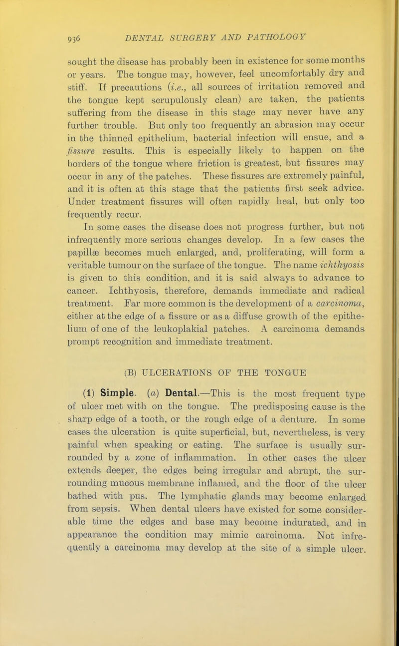 sought the disease has probably been in existence for some months or years. The tongue may, however, feel uncomfortably dry and stiff. If precautions (i.e., all sources of irritation removed and the tongue kept scrupulously clean) are taken, the patients suffering from the disease in this stage may never have any farther trouble. But only too frequently an abrasion may occur iu the thinned epithelium, bacterial infection will ensue, and a fissure results. This is especially likely to happen on the borders of the tongue where friction is greatest, but fissures may occur in any of the patches. These fissures are extremely painful, and it is often at this stage that the patients first seek advice. Under treatment fissures will often rapidly heal, but only too frequently recur. In some cases the disease does not progress further, but not infrequently more serious changes develop. In a few cases the papillae becomes much enlarged, and, proliferating, will form a veritable tumour on the surface of the tongue. The name ichthyosis is given to this condition, and it is said always to advance to cancer. Ichthyosis, therefore, demands immediate and radical treatment. Far more common is the development of a carcinoma, either at the edge of a fissure or as a diffuse growth of the epithe- lium of one of the leukoplakial patches. A carcinoma demands prompt recognition and immediate treatment. (B) ULCERATIONS OF THE TONGUE (1) Simple, (a) Dental.—This is the most frequent type of ulcer met with on the tongue. The predisposing cause is the sharp edge of a tooth, or the rough edge of a denture. In some cases the ulceration is quite superficial, but, nevertheless, is very painful when speaking or eating. The surface is usually sur- rounded by a zone of inflammation. In other cases the ulcer extends deeper, the edges being irregular and abrupt, the sur- rounding mucous membrane inflamed, and the floor of the ulcer bathed with pus. The lymphatic glands may become enlarged from sepsis. When dental ulcers have existed for some consider- able time the edges and base may become indurated, and in appearance the condition may mimic carcinoma. Not infre- quently a carcinoma may develop at the site of a simple ulcer.