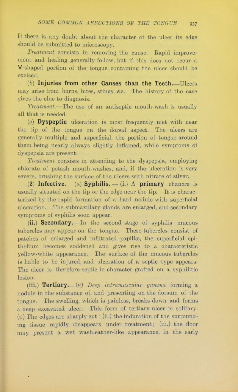 If there is any doubt about the character of the ulcer its edge should be submitted to microscopy. Treatment consists in removing the cause. Rapid improve- ment and healing generally follow, but if this does not occur a V-shaped portion of the tongue containing the ulcer should be excised. (/>) Injuries from other Causes than the Teeth Ulcers may arise from burns, bites, stings, &c. The history of the case gives the clue to diagnosis. Treatment.—The use of an antiseptic mouth-wash is usually all that is needed. (c) Dyspeptic ulceration is most frequently met with near the tip of the tongue on the dorsal aspect. The ulcers are generally multiple and superficial, the portion of tongue around them being nearly always slightly inflamed, while symptoms of dyspepsia are present. Treatment consists in attending to the dyspepsia, employing chlorate of potash mouth-washes, and, if the ulceration is very severe, brushing the surface of the ulcers with nitrate of silver. (2) Infective. (a) Syphilis. — (i.) A primary chancre is usually situated on the tip or the edge near the tip. It is charac- terized by the rapid formation of a hard nodule with superficial ulceration. The submaxillary glands are enlarged, and secondary symptoms of syphilis soon appear. (ii.) Secondary.—In the second stage of syphilis mucous tubercles may appear on the tongue. These tubercles consist of patches of enlarged and infiltrated papillae, the superficial epi- thelium becomes soddened and gives rise to a characteristic yellow-white appearance. The surface of the mucous tubercles is liable to be injured, and ulceration of a septic type appears. The ulcer is therefore septic in character grafted on a syphilitic lesion. (iii.) Tertiary.—(a) Deep intramuscular gumma forming a nodule in the substance of, and presenting on the dorsum of the tongue. The swelling, which is painless, breaks down and forms a deep excavated ulcer. This form of tertiary ulcer is solitary, (i.) The edges are sharply cut; (ii.) the induration of the surround- ing tissue rapidly disappears under treatment; (iii.) the floor may present a wet washleather-like appearance, in the early