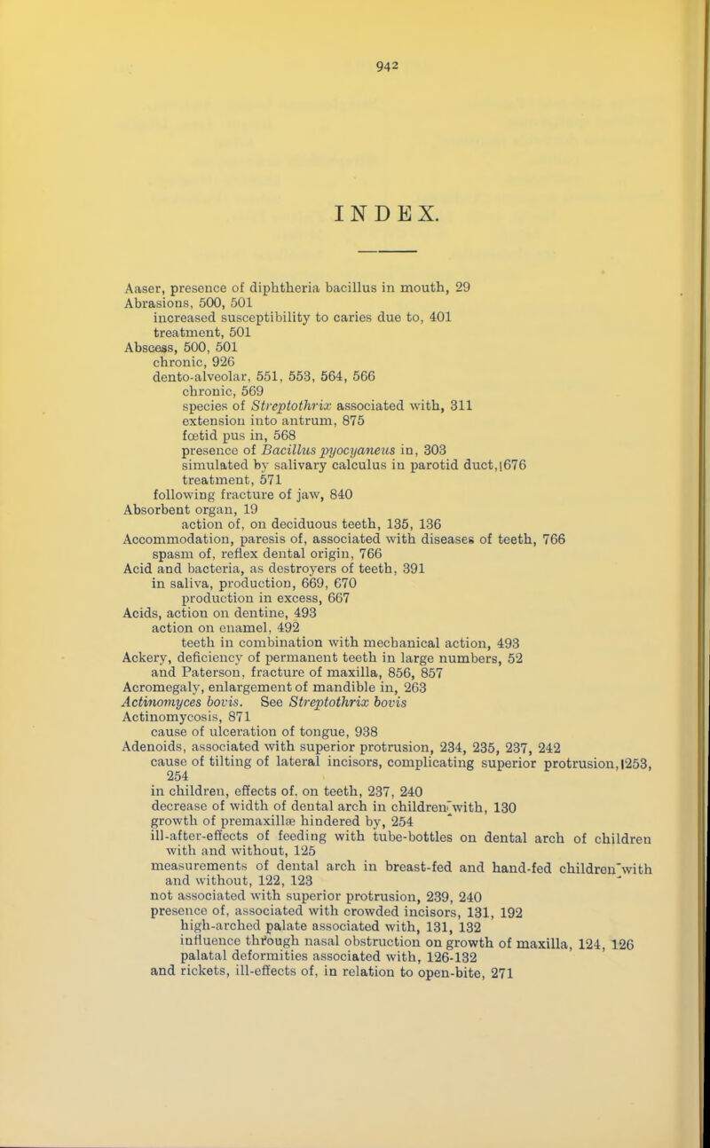 INDEX. Aaser, presence of diphtheria bacillus in mouth, 29 Abrasions, 500, 501 increased susceptibility to caries due to, 401 treatment, 501 Abscess, 500, 501 chronic, 926 dento-alveolar, 551, 553, 564, 566 chronic, 569 species of Streptothrix associated with, 311 extension into antrum, 875 foetid pus in, 568 presence of Bacillus pyocyaneus in, 303 simulated by salivary calculus iu parotid duct,(676 treatment, 571 following fracture of jaw, 840 Absorbent organ, 19 action of, on deciduous teeth, 135, 136 Accommodation, paresis of, associated with diseases of teeth, 766 spasm of, reflex dental origin, 766 Acid and bacteria, as destroyers of teeth, 391 in saliva, production, 669, 670 production in excess, 667 Acids, action on dentine, 493 action on enamel, 492 teeth in combination with mechanical action, 493 Ackery, deficiency of permanent teeth in large numbers, 52 and Paterson, fracture of maxilla, 856, 857 Acromegaly, enlargement of mandible in, 263 Actinomyces bovis. See Streptothrix bovis Actinomycosis, 871 cause of ulceration of tongue, 938 Adenoids, associated with superior protrusion, 234, 235, 237, 242 cause of tilting of lateral incisors, complicating superior protrusion,|253, 254 in children, effects of, on teeth, 237, 240 decrease of width of dental arch in children'with, 130 growth of premaxillse hindered by, 254 ill-after-effects of feeding with tube-bottles on dental arch of children with and without, 125 measurements of dental arch in breast-fed and hand-fed children'with and without, 122, 123 not associated with superior protrusion, 239, 240 presence of, associated with crowded incisors, 131, 192 high-arched palate associated with, 131, 132 influence through nasal obstruction on growth of maxilla, 124, 126 palatal deformities associated with, 126-132 and rickets, ill-effects of, in relation to open-bite, 271