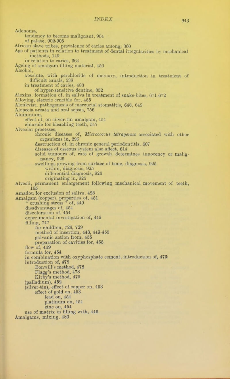 Adenoma, tendency to become malignant, 904 of palate, 902-905 African slave tribes, prevalence of caries among, 360 Age of patients in relation to treatment of dental irregularities by mecbanical methods, 149 in relation to caries, 364 Ageing of amalgam tilling material, 450 Alcobol, absolute, with percbloride of mercury, introduction in treatment of difficult canals, 538 in treatment of caries, 4S3 of byper-sensitive dentine, 352 Alexins, formation of, in saliva in treatment of snake-bites, 671-672 Alloying, electric crucible for, 455 Alonkvist, pathogenesis of mercurial stomatitis, 648, 649 Alopecia areata and oral sepsis, 756 Aluminium, effect of, on silver-tin amalgam, 454 chloride for bleaching teeth, 547 Alveolar processes, chronic diseases of, Micrococcus tetragenus associated with otber organisms in, 296 destruction of, in chronic general periodontitis, 607 diseases of osseous system also affect, 614 solid tumours of, rate of growth determines innocency or malig- nancy, 926 swellings growing from surface of bone, diagnosis, 925 within, diagnosis, 925 differential diagnosis, 926 originating in, 925 Alveoli, permanent enlargement following mechanical movement of teeth, 165 Amadou for exclusion of saliva, 428 Amalgam (copper), properties of, 451  crushing stress  of, 449 disadvantages of, 454 discoloration of, 454 experimental investigation of, 449 filling, 747 for children, 726, 729 method of insertion, 448, 449-455 galvanic action from, 455 preparation of cavities for, 455 flow of, 449 formula for, 454 in combination with oxyphosphate cement, introduction of, 479 introduction of, 478 Bonwill's method, 478 Flagg's method, 478 Kirby's method, 479 (palladium), 452 (silver-tin), effect of copper on, 453 effect of gold on, 453 lead on, 454 platinum on, 454 zinc on, 454 use of matrix in filling with, 446 Amalgams, mixing, 480