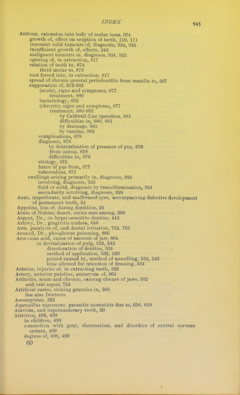 945 Antrum, extension into body of malar bone, 874 growth of, effect on eruption of teeth, 110, 111 innocent solid tumours of, diagnosis, 924, 925 insufficient growth of, effects, 242 malignant tumours in, diagnosis, 924, 925 opening of, in extraction, 817 relation of teeth to, 874 third molar to, 873 root forced into, in extraction, 817 spread of chronic general periodontitis from maxilla to, 597 suppuration of, 873-883 (acute), signs and symptoms, 877 treatment, 880 bacteriology, 876 (chronic), signs and symptoms, 877 treatment, 880-882 by Caldwell-Luc operation, 881 difficulties in, 880, 881 by drainage, 881 by vaccine, 882 complications, 878 diagnosis, 878 by determination of presence of pus, 878 from ozama, 878 difficulties in, 879 etiology, 875 foetor of pus from, 877 tuberculous, 875 swellings arising primarily in, diagnosis, 924 involving, diagnosis, 923 fluid or solid, diagnosis by transillumination, 924 secondarily involving, diagnosis, 924 Anus, imperforate, and malformed eyes, accompanying defective development of permanent teeth, 54 Appetite, loss of, during dentition, 25 Arabs of Nubian desert, caries rare among, 359 Argent, Dr., on hyper-sensitive dentine, 442 Arkovy, Dr., gingivitis nudata, 646 Arm. paralysis of, and dental irritation, 762, 763 Aruaud, Dr., phosphorus poisoning, 866 Arseaious acid, cause of necrosis of jaw, 864 in devitalization of pulp, 532, 542 discoloration of dentine, 534 method of application, 532, 533 pained caused by, method of annulling, 532, 533 time allowed for retention of dressing, 534 Arteries, injuries of, in extracting teeth, 825 Artery, anterior palatine, aneurysm of, 664 Arthritis, acute and chronic, causing closure of jaws, 932 and oral sepsis, 754 Artificial caries, shining granules in, 386 See also Dentures Ascomycetes, 322 Aspergillus nigrcscens, parasitic stomatitis due to, 658, 659 Atavism, and supernumerary teeth, 50 Attrition, 498, 499 in children, 499 connection with gout, rheumatism, and disorders of central nervous system, 499 degrees of, 498, 499 60