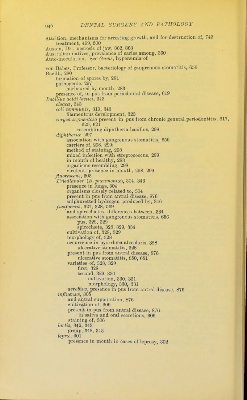 Attrition, mechanisms for arresting growth, and for destruction of, 743 treatment, 499, 500 Austen, Dr., necrosis of jaw, 862, 863 Australian natives, prevalence of caries among, 360 Auto-inoculation. See Gums, hyperemia of von Babes, Professor, bacteriology of gangrenous stomatitis, 656 Bacilli, 280 formation of spores by, 281 pathogenic, 297 harboured by mouth, 283 presence of, in pus from periodontal disease, 619 Bacillus acidi lactici, 343 cloaca, 343 coli communis, 319, 343 filamentous development, 323 roryza segmentosa present in pus from chronic general periodontitis, 617, 620, 621 resembling diphtheria bacillus, 298 diphtheria, 297 association with gangrenous stomatitis, 656 carriers of, 298, 299i method of staining, 298 mixed infection with streptococcus, 289 in mouth of healthy, 283 organisms resembling, 298 virulent, presence in mouth, 298, 299 fluorescens, 303 Friedlander (B.pneumonia), 304, 343 presence in lungs, 304 organisms closely related to, 304 present in pus from antral disease, 876 sulphuretted hydrogen produced by, 346 fusiformis, 327, 328, 569 and spirochetes, differences between, 334 association with gangrenous stomatitis, 656 pus, 328, 329 spirochsete, 328, 329, 334 cultivation of, 328, 329 morphology of, 328 occurrence in pyorrhoea alveolaris, 328 ulcerative stomatitis, 328 present in pus from antral disease, 876 ulcerative stomatitis, 650, 651 varieties of, 328, 329 first, 328 second, 329, 330 cultivation, 330, 331 morphology, 330, 331 aerobius, presence in pus from antral disease, 876 influenza, 305 and antral suppuration, 876 cultivation of, 306 present in pus from antral disease, 876 in saliva and oral secretions, 306 staining of, 306 lactis, 342, 343 group, 342, 343 lepra, 301 presence in mouth in cases of leprosy, 302