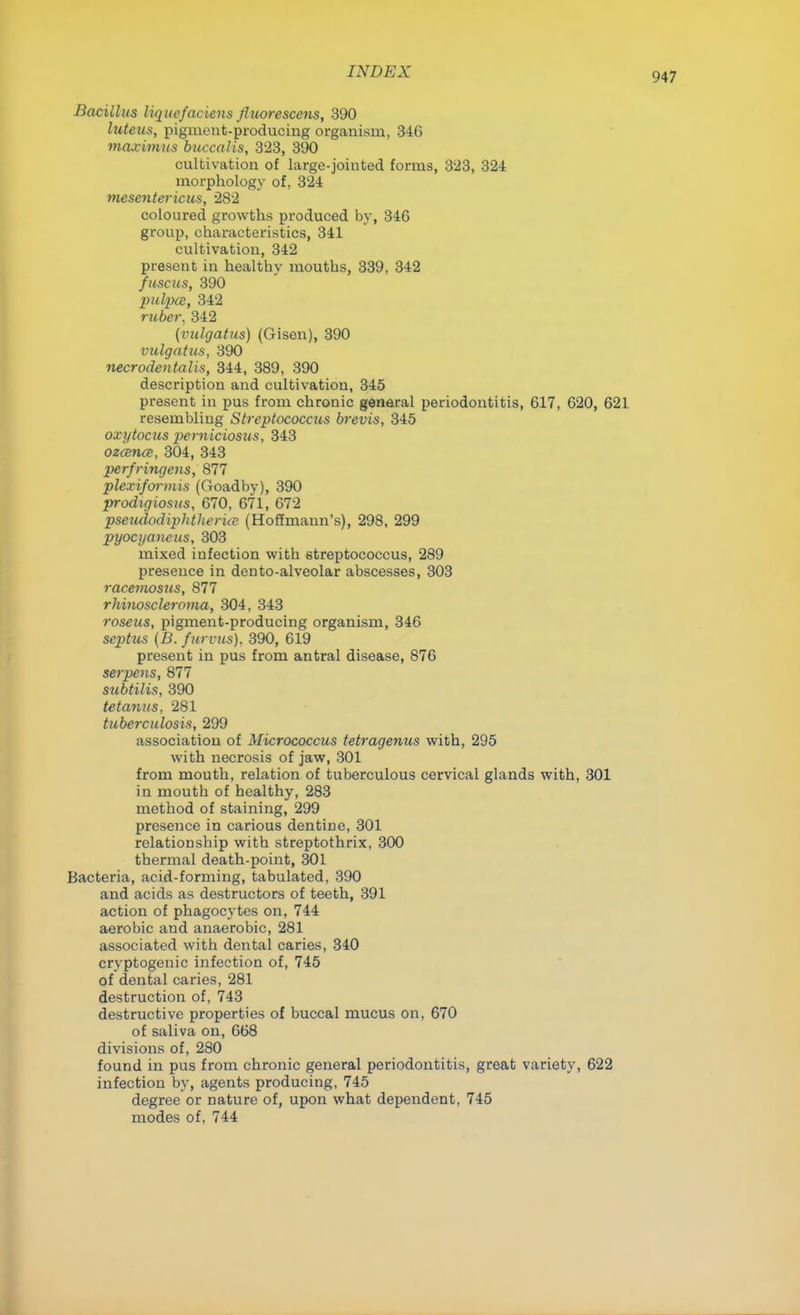 Bacillus liqucfaciens Jluorescens, 390 luteas, pigment-producing organism, 346 maximus buccalis, 323, 390 cultivation of large-jointed forms, 3'23, 324 morphology of, 324 mesentericus, 282 coloured growths produced by, 346 group, characteristics, 341 cultivation, 342 present in healthy mouths, 339, 342 fuse us, 390 pulpcc, 342 ruber, 342 (vulgatus) (Gisen), 390 vulgatus, 390 necrodentalis, 344, 389, 390 description and cultivation, 345 present in pus from chronic general periodontitis, 617, 620, 621 resembling Streptococcus brevis, 345 oxytocus pemiciosus, 343 ozemec, 304, 343 perfringens, 877 plcxiformis (Goadby), 390 prodigiosus, 670, 671, 672 pseudodiphtlieriat (Hoffmann's), 298, 299 pyocyaneus, 303 mixed infection with streptococcus, 289 presence in den to-alveolar abscesses, 303 racemosus, 877 rhinoscleroma, 304, 343 roseus, pigment-producing organism, 346 septus (B. furvus). 390, 619 present in pus from antral disease, 876 serpens, 877 subtilis, 390 tetanus, 281 tuberculosis, 299 association of Micrococcus tetragenus with, 295 with necrosis of jaw, 301 from mouth, relation of tuberculous cervical glands with, 301 in mouth of healthy, 283 method of staining, 299 presence in carious dentine, 301 relationship with streptothrix, 300 thermal death-point, 301 Bacteria, acid-forming, tabulated, 390 and acids as destructors of teeth, 391 action of phagocytes on, 744 aerobic and anaerobic, 281 associated with dental caries, 340 cryptogenic infection of, 745 of dental caries, 281 destruction of, 743 destructive properties of buccal mucus on, 670 of saliva on, 668 divisions of, 280 found in pus from chronic general periodontitis, great variety, 622 infection by, agents producing, 745 degree or nature of, upon what dependent, 745 modes of, 744