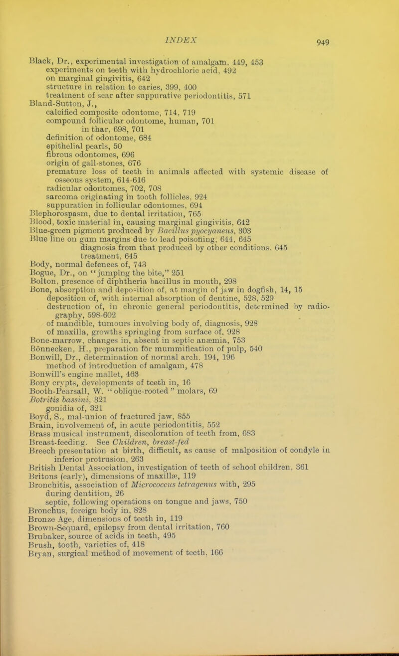 Black, Dr., experimental investigation of amalgam, 449, 453 experiments on teeth with hydrochloric acid, 492 on marginal gingivitis, 642 structure in relation to caries, 399, 400 treatment of scar after suppurative periodontitis, 571 Blaud-Sutton, J., calcified composite odontome, 714, 719 compound follicular odontome, human, 701 in thar, 698, 701 definition of odontome, 684 epithelial pearls, 50 fibrous odontomes, 696 origin of gall-stones, 676 premature loss of teeth in animals affected with systemic disease of osseous system, 614-616 radicular odontomes, 702, 708 sarcoma originating in tooth follicles, 924 suppuration in follicular odontomes, 694 Blephorospasm, due to dental irritation, 765 Blood, toxic material in, causiug marginal gingivitis, 642 Blue-green pigment produced by Bacillus pi/ocyaneus, 303 Blue line on gum margins due to lead poisoning, 644, 645 diagnosis from that produced by other conditions, 645 treatment, 645 Body, normal defences of, 743 Bogue, Dr., on jumping the bite, 251 Bolton, presence of diphtheria bacillus in mouth, 298 Bone, absorption and deposition of, at margin of jaw in dogfish, 14, 15 deposition of, with internal absorption of dentine, 528, 529 destruction of, in chronic general periodontitis, determined by radio- graphy, 598-602 of mandible, tumours involving body of, diagnosis, 928 of maxilla, growths springing from surface of, 928 Bone-marrow, changes in, absent in septic anaemia, 753 Bonnecken, H., preparation f6r mummification of pulp, 540 Bonwill, Dr., determination of normal arch. 194, 196 method of introduction of amalgam, 478 Bonwill's engine mallet, 463 Bony crypts, developments of teeth in, 16 Booth-Pearsall, W. oblique-rooted molars, 69 Botritis bassini, 321 gouidia of, 321 Boyd, S., mal-union of fractured jaw, 855 Brain, involvement of, in acute periodontitis, 552 Brass musical instrument, discoloration of teeth from, 683 Breast-feeding. See Children, breast-fed Breech presentation at birth, difficult, as cause of malposition of condyle in inferior protrusion, 263 British Dental Association, investigation of teeth of school children, 361 Britons (early), dimensions of maxilhe, 119 Bronchitis, association of Micrococcus tctragenus with, 295 during dentition, 26 septic, following operations on tongue and jaws, 750 Bronchus, foreign body in, 828 Bronze Age, dimensions of teeth in, 119 Brown-Sequard, epilepsy from dental irritation, 760 Brubaker, source of acids in teeth, 495 Brush, tooth, varieties of, 418 Bryan, surgical method of movement of teeth. 166