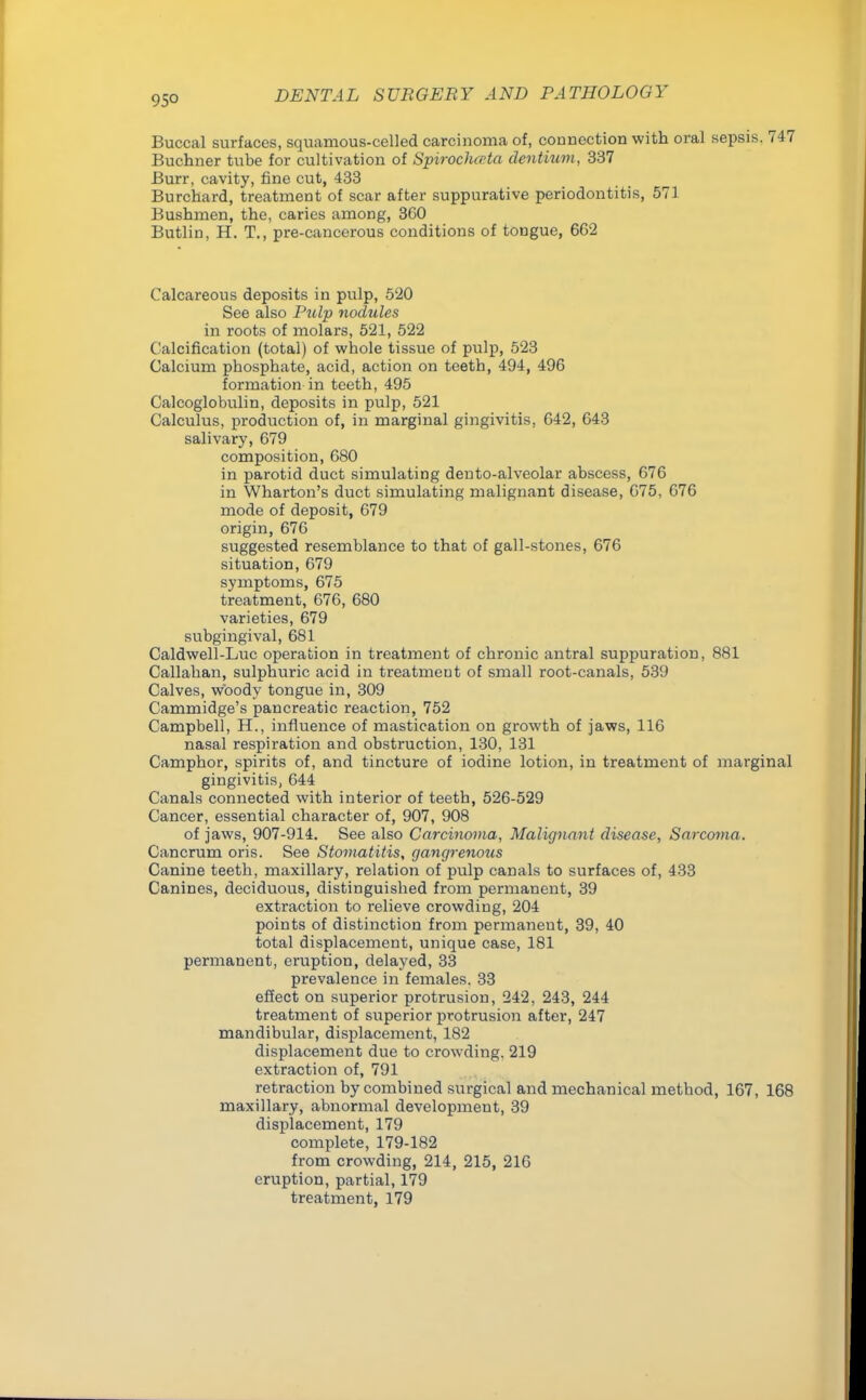 95° Buccal surfaces, squamous-celled carcinoma of, connection with oral sepsis. 747 Buchner tube for cultivation of Spiroclucta dentium, 337 Burr, cavity, fine cut, 433 Burchard, treatment of scar after suppurative periodontitis, 571 Bushmen, the, caries among, 3G0 Butlin, H. T., pre-cancerous conditions of tongue, 662 Calcareous deposits in pulp, 520 See also Pulp nodules in roots of molars, 521, 522 Calcification (total) of whole tissue of pulp, 523 Calcium phosphate, acid, action on teeth, 494, 496 formation in teeth, 495 Calcoglobulin, deposits in pulp, 521 Calculus, production of, in marginal gingivitis, 642, 643 salivary, 679 composition, 680 in parotid duct simulating den to-alveolar abscess, 676 in Wharton's duct simulating malignant disease, 675, 676 mode of deposit, 679 origin, 676 suggested resemblance to that of gall-stones, 676 situation, 679 symptoms, 675 treatment, 676, 680 varieties, 679 subgingival, 681 Caldwell-Luc operation in treatment of chronic antral suppuration, 881 Callahan, sulphuric acid in treatmeut of small root-canals, 539 Calves, woody tongue in, 309 Cammidge's pancreatic reaction, 752 Campbell, H., influence of mastication on growth of jaws, 116 nasal respiration and obstruction, 130, 131 Camphor, spirits of, and tincture of iodine lotion, in treatment of marginal gingivitis, 644 Canals connected with interior of teeth, 526-529 Cancer, essential character of, 907, 908 of jaws, 907-914. See also Carcinoma, Malignant disease, Sarcoma. Cancrum oris. See Stomatitis, gangrenous Canine teeth, maxillary, relation of pulp canals to surfaces of, 433 Canines, deciduous, distinguished from permanent, 39 extraction to relieve crowding, 204 points of distinction from permanent, 39, 40 total displacement, unique case, 181 permanent, eruption, delayed, 33 prevalence in females. 33 effect on superior protrusion, 242, 243, 244 treatment of superior protrusion after, 247 mandibular, displacement, 182 displacement due to crowding, 219 extraction of, 791 retraction by combined surgical and mechanical method, 167, 168 maxillary, abnormal development, 39 displacement, 179 complete, 179-182 from crowding, 214, 215, 216 eruption, partial, 179 treatment, 179