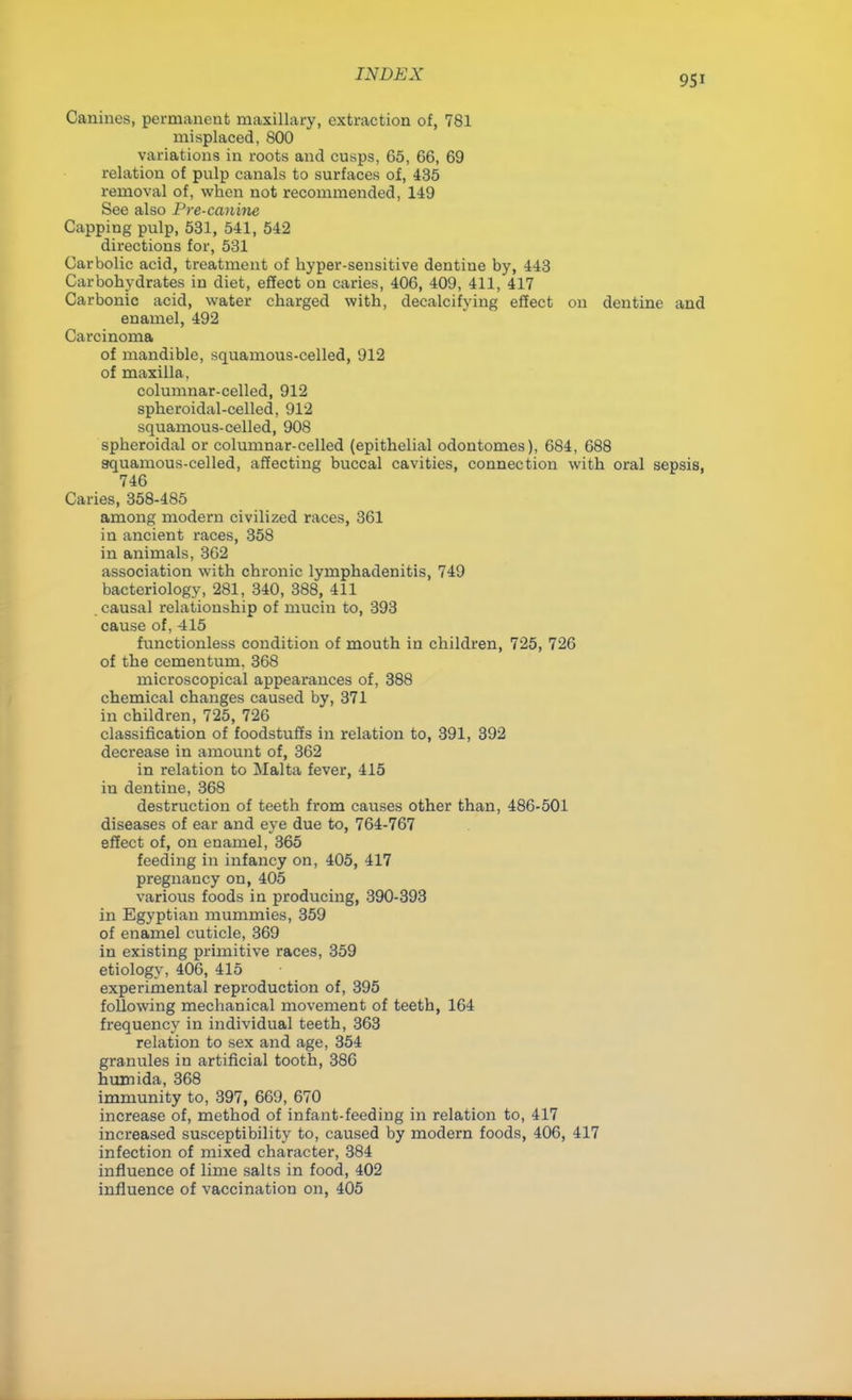 9Si Canines, permanent maxillary, extraction of, 781 misplaced, 800 variations in roots and cusps, 65, 66, 69 relation of pulp canals to surfaces of, 435 removal of, when not recommended, 149 See also Pre-canine Capping pulp, 531, 541, 542 directions for, 531 Carbolic acid, treatment of hyper-sensitive dentine by, 443 Carbohydrates in diet, effect on caries, 406, 409, 411, 417 Carbonic acid, water charged with, decalcifying effect on dentine and enamel, 492 Carcinoma of mandible, squamous-celled, 912 of maxilla, columnar-celled, 912 spheroidal-celled, 912 squamous-celled, 908 spheroidal or columnar-celled (epithelial odontomes), 684, 688 squamous-celled, affecting buccal cavities, connection with oral sepsis, 746 Caries, 358-485 among modern civilized races, 361 in ancient races, 358 in animals, 362 association with chronic lymphadenitis, 749 bacteriology, 281, 340, 388, 411 causal relationship of mucin to, 393 cause of, 415 functionless condition of mouth in children, 725, 726 of the cementum. 368 microscopical appearances of, 388 chemical changes caused by, 371 in children, 725, 726 classification of foodstuffs in relation to, 391, 392 decrease in amount of, 362 in relation to Malta fever, 415 in dentine, 368 destruction of teeth from causes other than, 486-501 diseases of ear and eye due to, 764-767 effect of, on enamel, 365 feeding in infancy on, 405, 417 pregnancy on, 405 various foods in producing, 390-393 in Egyptian mummies, 359 of enamel cuticle, 369 in existing primitive races, 359 etiology, 406, 415 experimental reproduction of, 395 following mechanical movement of teeth, 164 frequency in individual teeth, 363 relation to sex and age, 354 granules in artificial tooth, 386 humida, 368 immunity to, 397, 669, 670 increase of, method of infant-feeding in relation to, 417 increased susceptibility to, caused by modern foods, 406, 417 infection of mixed character, 384 influence of lime salts in food, 402 influence of vaccination on, 405