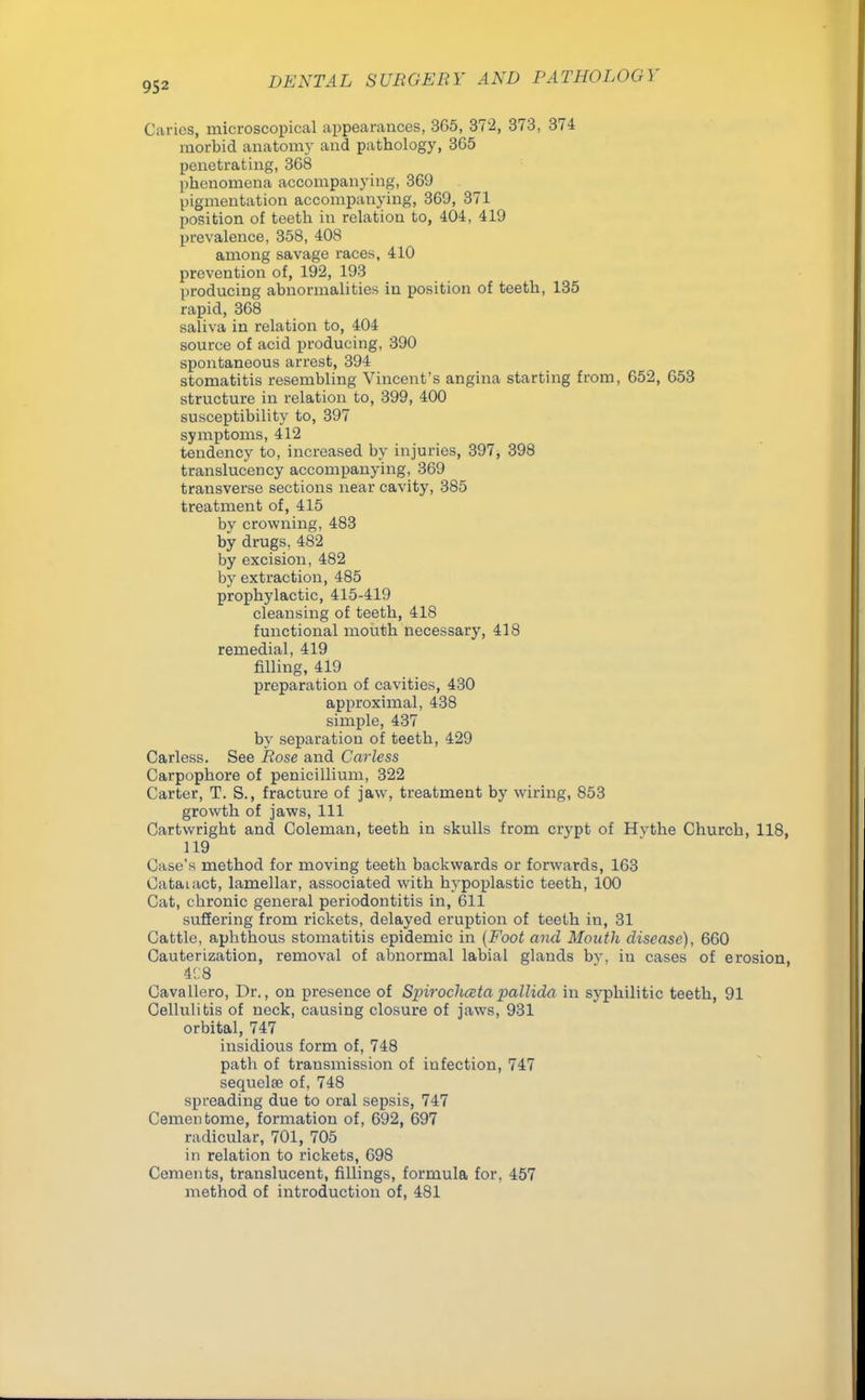 Caries, microscopical appearances, 3G5, 372, 373, 374 morbid anatomy and pathology, 365 penetrating, 368 phenomena accompanying, 369 pigmentation accompanying, 369, 371 position of teeth in relation to, 4.04, 419 prevalence, 358, 408 among savage races, 410 prevention of, 192, 193 producing abnormalities in position of teeth, 135 rapid, 368 saliva in relation to, 404 source of acid producing, 390 spontaneous arrest, 394 stomatitis resembling Vincent's angina starting from, 652, 653 structure in relation to, 399, 400 susceptibility to, 397 symptoms, 412 tendency to, increased by injuries, 397, 398 translucency accompanying, 369 transverse sections near cavity, 385 treatment of, 415 by crowning, 483 by drugs, 482 by excision, 482 by extraction, 485 prophylactic, 415-419 cleansing of teeth, 418 functional mouth necessary, 418 remedial, 419 filling, 419 preparation of cavities, 430 approximal, 438 simple, 437 by separation of teeth, 429 Carless. See Rose and Carless Carpophore of penicillium, 322 Carter, T. S., fracture of jaw, treatment by wiring, 853 growth of jaws, 111 Cartwright and Coleman, teeth in skulls from crypt of Hvthe Church, 118, 119 Case's method for moving teeth backwards or forwards, 163 Cataiact, lamellar, associated with hypoplastic teeth, 100 Cat, chronic general periodontitis in, 611 suffering from rickets, delayed eruption of teeth in, 31 Cattle, aphthous stomatitis epidemic in (Foot and Mouth disease), 660 Cauterization, removal of abnormal labial glands by, in cases of erosion 4C8 Cavallero, Dr., on presence of Spirochceta pallida in syphilitic teeth, 91 Cellulitis of neck, causing closure of jaws, 931 orbital, 747 insidious form of, 748 path of transmission of infection, 747 sequelae of, 748 spreading due to oral sepsis, 747 Cementome, formation of, 692, 697 radicular, 701, 705 in relation to rickets, 698 Cements, translucent, fillings, formula for, 457 method of introduction of, 481