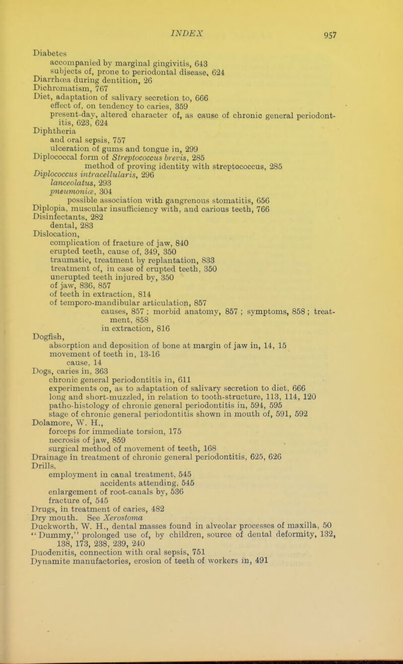 Diabetes accompanied by marginal gingivitis, 643 subjects of, prone to periodontal disease, 624 Diarrhoea during dentition, 26 Dichromatism, 767 Diet, adaptation of salivary secretion to, 666 effect of, on tendency to caries, 359 present-day, altered character of, as cause of chronic general periodont- itis, 623, 624 Diphtheria and oral sepsis, 757 ulceration of gums and tongue in, 299 Diplococcal form of Streptococcus brevis, 285 method of proving identity with streptococcus, 285 Diplococcns intracellulars, 296 lanccolatus, 293 pneumonia, 304 possible association with gangrenous stomatitis, 656 Diplopia, muscular insufficiency with, aud carious teeth, 766 Disinfectants, 282 dental, 283 Dislocation, complication of fracture of jaw, 840 erupted teeth, cause of, 349, 350 traumatic, treatment by replantation, 833 treatment of, in case of erupted teeth, 350 unerupted teeth injured bv, 350 of jaw, 836, 857 of teeth in extraction, 814 of temporo-mandibular articulation, 857 causes, 857 ; morbid anatomy, 857 ; symptoms, 858 ; treat- ment, 858 in extraction, 816 Dogfish, absorption and deposition of bone at margin of jaw in, 14, 15 movement of teeth in, 13-16 cause, 14 Dogs, caries in, 363 chronic general periodontitis in, 611 experiments on, as to adaptation of salivary secretion to diet, 666 long and short-muzzled, in relation to tooth-structure, 113, 114, 120 patho-histology of chronic general periodontitis in, 594, 595 stage of chronic general periodontitis shown in mouth of, 591, 592 Dolamore, W. H., forceps for immediate torsion, 175 necrosis of jaw, 859 surgical method of movement of teeth, 168 Drainage in treatment of chronic general periodontitis, 625, 626 Drills, employment in canal treatment. 545 accidents attending, 545 enlargement of root-canals by, 536 fracture of, 545 Drugs, in treatment of caries, 482 Dry mouth. See Xerostoma Duckworth, W. H., dental masses found in alveolar processes of maxilla, 50 Dummy, prolonged use of, by children, source of dental deformity, 132, 138, 173, 238, 239, 240 Duodenitis, connection with oral sepsis, 751 Dynamite manufactories, erosion of teeth of workers in, 491