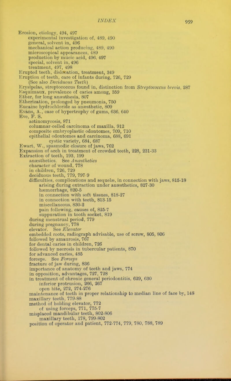 Erosion, etiology, 494, 497 experimental investigation of, 489, 490 general, solvent in, 496 mechanical actiou producing, 489, 490 microscopical appearances, 489 production by nmcic acid, 49G. 497 special, solvent in, 496 treatment, 497, 498 Erupted teeth, dislocation, treatment, 349 Eruption of teeth, care of infants during, 726, 729 (See also Decidtums Teeth) Krysipelas, streptococcus found in, distinction from Streptococcus brevis, 287 Esquimaux, prevalence of caries among, 359 Ether, for long amesthesia, 807 Etherization, prolonged by pneumonia, 750 Eucaine hydrochloride as anaesthetic, 809 Evans, A., case of hypertrophv of gums, 636. 640 Eve, F. S. actinomycosis, 871 columnar-celled carcinoma of maxilla, 912 composite embryoplastic odontomes, 709, 710 epithelial odontomes and carcinoma, 688, 691 cystic variety, 684, 687 Ewart, W., spasmodic closure of jaws, 762 Expansion of arch in treatment of crowded teeth, 228, 231-33 Extraction of teeth, 193, 199 anaesthetics. See Aiuesthetics character of wound, 778 in children, 726, 729 deciduous teeth, 779, 797-9 difficulties, complications and sequelae, in connection with jaws, 815-18 arising during extraction under anaesthetics, 827-30 haemorrhage, 820-5 in connection with soft tissues, 818-27 in connection with teeth, 813-15 miscellaneous. 830-2 pain following, causes of, 825-7 suppuration in tooth socket, 819 duriug menstrual period, 779 during pregnancy, 778 elevator. See Elevator embedded roots, radiograph advisable, use of screw, 805, 806 followed by amaurosis, 767 for dental caries in children, 726 followed by necrosis in tubercular patients, 870 for advanced caries, 485 forceps. See Forceps fracture of jaw during, 836 importance of anatomy of teeth and jaws, 774 in opposition, advantages, 727, 728 in treatment of chronic general periodontitis, 629, 630 inferior protrusion, 266, 267 open bite, 272, 274-276 maintenance of teeth in proper relationship to median line of face by, 148 maxillary teeth, 779-88 method of holding elevator, 772 of using forceps, 771, 775-7 misplaced mandibular teeth, 802-806 maxillary teeth, 178, 799-802 position of operator and patient, 772-774, 779, 780, 788, 789