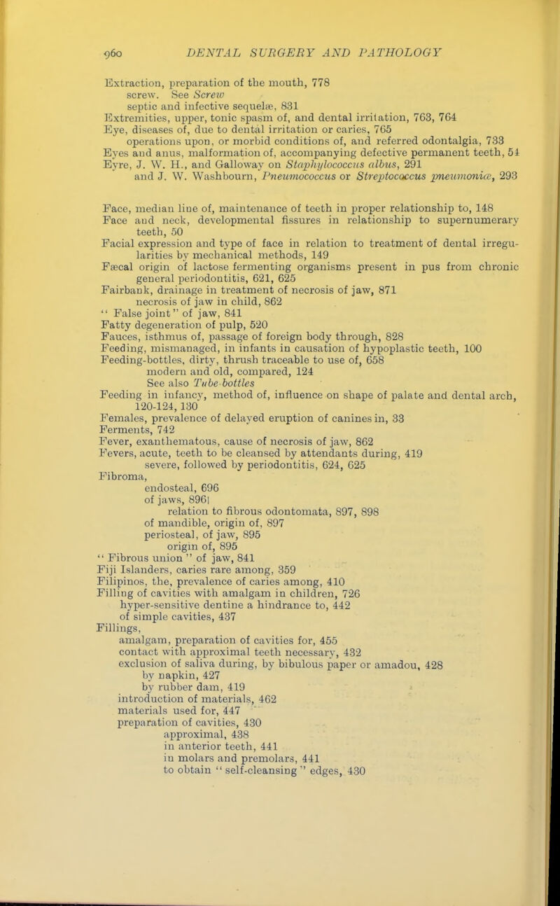 Extraction, preparation of the mouth, 778 screw. See Screio septic and infective sequehe, 831 Extremities, upper, tonic spasm of, and dental irritation, 763, 764 Eye, diseases of, due to dental irritation or caries, 7G5 operations upon, or morbid conditions of, and referred odontalgia, 733 Eyes and anus, malformation of, accompanying defective permanent teeth, 54 Eyre, J. W. H., and Galloway on Staphylococcus albus, 291 and J. W. Washbourn, Pneumococcus or Streptococcus pneumonia1, 293 Face, median liue of, maintenance of teeth in proper relationship to, 148 Face and neck, developmental fissures in relationship to supernumerary teeth, 50 Facial expression and type of face in relation to treatment of dental irregu- larities by mechanical methods, 149 Fsecal origin of lactose fermenting organisms present in pus from chronic general periodontitis, 621, 625 Fairbank, drainage in treatment of necrosis of jaw, 871 necrosis of jaw in child, 862  False joint of jaw, 841 Fatty degeneration of pulp, 520 Fauces, isthmus of, passage of foreign body through, 828 Feeding, mismanaged, in infants in causation of hypoplastic teeth, 100 Feeding-bottles, dirty, thrush traceable to use of, 658 modern and old, compared, 124 See also Tube bottles Feeding in infancy, method of, influence on shape of palate and dental arch, 120-124, 130' Females, prevalence of delayed eruption of canines in, 33 Ferments, 742 Fever, exanthematous, cause of necrosis of jaw, 862 Fevers, acute, teeth to be cleansed by attendants during, 419 severe, followed by periodontitis, 624, 625 Fibroma, endosteal, 696 of jaws, 896| relation to fibrous odontomata, S97, 898 of mandible, origin of, 897 periosteal, of jaw, 895 origin of, 895  Fibrous union  of jaw, 841 Fiji Islanders, caries rare among, 359 Filipinos, the, prevalence of caries among, 410 Filling of cavities with amalgam in children, 726 hyper-sensitive dentine a hindrance to, 442 of simple cavities, 437 Fillings, amalgam, preparation of cavities for, 455 contact with approximal teeth necessary, 432 exclusion of saliva during, by bibulous paper or amadou, 428 by Dapkin, 427 by rubber dam, 419 introduction of materials, 462 materials used for, 447 preparation of cavities, 430 approximal, 438 in anterior teeth, 441 iu molars and premolars, 441 to obtain  self-cleansing'' edges, 430