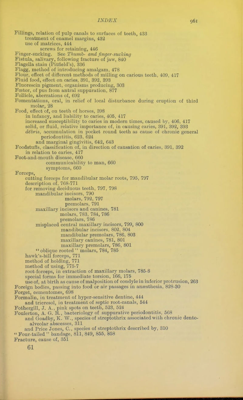 Fillings, relation of pulp canals to surfaces of teeth, 433 treatment of enamel margins, 432 use of matrices, 444 screws for retaining, 446 Finger-sucking. Sec Thumb- and finger-sucking Fistula, salivary, following fracture of jaw, 840 Flagella stain (Pitrield's), 336 Flagg, method of introducing amalgam, 478 Flour, effect of different methods of milling on carious teeth, 409, 417 Fluid food, effect on caries. 391, 392, 393 Fluorescin pigment, organisms producing, 303 Fcetor, of pus from antral suppuration, 877 Follicle, aberrations of, 692 Fomentations, oral, in relief of local disturbance during eruption of third molar, 28 Food, effect of, on teeth of horses, 398 in infancy, and liability to caries, 405, 417 increased susceptibility to caries in modern times, caused by, 406, 417 solid, or fluid, relative importance of, in causing caries, 391, 392, 393 debris, accumulation in pocket round teeth as cause of chronic general periodontitis, 623, 624 and marginal gingivitis, 642, 643 Foodstuffs, classification of, in direction of causation of caries, 391, 392 in relation to caries, 417 Foot-and-mouth disease, 660 communicability to man, 660 symptoms, 660 Forceps, cutting forceps for mandibular molar roots, 795, 797 description of. 768-771 for removing deciduous teeth, 797, 798 mandibular incisors, 790 molars, 792, 797 premolars, 791 maxillary incisors and canines, 7S1 molars, 783, 784, 786 premolars, 786 misplaced central maxillary incisors, 799, 800 mandibular incisors, 802, 804 mandibular premolars, 786, 803 maxillary canines, 781, 801 maxillary premolars, 786, 801  oblique rooted  molars, 784, 785 hawk's-bill forceps, 771 method of holding, 771 method of using, 775-7 root-forceps, in extraction of maxillary molars, 785-8 special forms for immediate torsion, 166, 175 use of, at birth as cause of malposition of condyle in inferior protrusion, 263 Foreign bodies, passing into food or air passages in anaesthesia, 828-30 Forget, cementomes, 698 Formalin, in treatment of hyper-sensitive dentine, 444 and tricresol, in treatment of septic root-canals, 544 Fothergill, J. A., pink spots on teeth, 523, 524 Foulerton, A. G. R., bacteriology of suppurative periodontitis, 568 and Goadby, K. W., species of streptothrix associated with chronic dento- alveolar abscesses, 311 and Price Jones, C, species of streptothrix described by, 310  Four-tailed  bandage, 811, 849, 855, 858 Fracture, cause of, 351 61