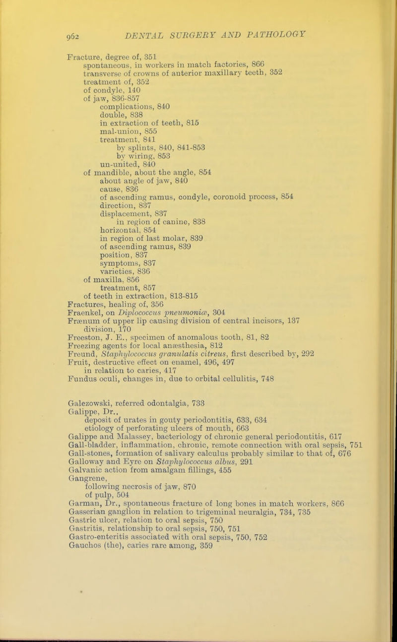 Fracture, degree of, 351 spontaneous, in workers in match factories, 86G transverse of crowns of anterior maxillary teeth, 352 treatment of, 352 of condyle, 140 of jaw, 83G-857 complications, 840 double, 838 in extraction of teeth, 815 mal-union, 855 treatment, 841 by splints, 840, 841-853 by wiring, 853 un-united, 840 of mandible, about tbe angle, 854 about angle of jaw, 840 cause, 836 of ascending ramus, condyle, coronoid process, 854 direction, 837 displacement, 837 in region of canine, 838 horizontal. 854 in region of last molar, 839 of ascending ramus, 839 position, 837 symptoms, 837 varieties, 836 of maxilla. 856 treatment, S57 of teeth in extraction, 813-815 Fractures, healing of, 356 Fraenkel, on Diplococcits pneumonic?, 304 Free num. of upper lip causing division of central incisors, 137 division, 170 Freeston, J. E., specimen of anomalous tooth, 81, 82 Freezing agents for local anaesthesia, 812 Freund, Staphylococcus granulatis citreus, first described by, 292 Fruit, destructive effect on enamel, 496, 497 in relation to caries, 417 Fundus oculi, changes in, due to orbital cellulitis, 748 Galezowski, referred odontalgia, 733 Galippe, Dr., deposit of urates in gouty periodontitis, 633, 634 etiology of perforating ulcers of mouth, 663 Galippe and Malassey, bacteriology of chronic general periodontitis, 617 Gall-bladder, inflammation, chronic, remote connection with oral sepsis, 751 Gall-stones, formation of salivary calculus probably similar to that of, 676 Galloway and Eyre on Staphylococcus albus, 291 Galvanic action from amalgam fillings, 455 Gangrene, following necrosis of jaw, 870 of pulp, 504 Garman, Dr., spontaneous fracture of long bones in match workers, 866 Gasserian ganglion in relation to trigeminal neuralgia, 734, 735 Gastric ulcer, relation to oral sepsis, 750 Gastritis, relationsbip to oral sepsis, 750, 751 Gastro-enteritis associated with oral sepsis, 750, 752 Gauchos (the), caries rare among, 359