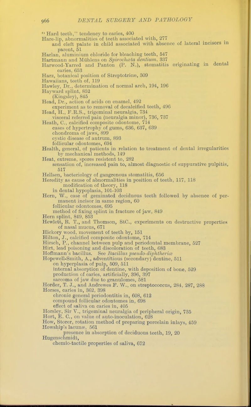  Hard teeth, tendency to caries, 400 Hare-lip, abnormalities of teeth associated with, 277 and cleft palate in child associated with absence of lateral incisors in parent, 51 Harlan, aluminium chloride for bleaching teeth, 547 Hartmann and Miihlens on Spirochecta dcntiiim, 337 Harwood-Yarred and Panton (P. N.), stomatitis originating in dental caries, G53 Harz, botanical position of Strcptotricai, 309 Hawaiians, teeth of, 119 Hawley, Dr., determination of normal arch, 194, 196 I Ia\ w ard splint, 852 * (Kiugsley), 845 Head, Dr., action of acids on enamel, 492 experiment as to removal of decalcified teeth, 49G Head, H., F.R.S., trigeminal neuralgia, 734 visceral referred pain (neuralgia minor), 730, 737 Heath, C, calcified composite odontome, 714 cases of hypertrophy of gums, 63G, 637, 639 chondroma of jaws, 899 cystic disease of antrum, 893 follicular odontomes, 694 Health, general, of patients in relation to treatment of dental irregularities by mechanical methods, 149 Heat, extreme, spores resistent to, 282 sensation of, increased pain to, almost diagnostic of suppurative pulpitis, 517 Hellsen, bacteriology of gangrenous stomatitis, 656 Heredity as cause of abnormalities in position of teeth, 117, 118 modification of theory, 118 in dental hypoplasia, 101-103 Hern, W., case of geminated deciduous teeth followed by absence of per- manent incisor in same region, 60 follicular odontomes, 695 method of fixing splint in fracture of jaw, 849 Hern splint, 849, 853 Hewlett, R. T., and Thomson, StC, experiments on destructive properties of nasal mucus, 671 Hickory wood, movement of teeth by, 151 Hilton, J., calcified composite odontome, 714 Hirsch, P., channel between pulp and periodontal membrane, 527 Hirt, lead poisoning and discoloration of teeth, 683 Hoffmann's bacillus. See Bacillus pseudo-diplithcrur Hopewell-Smith, A., adventitious (secondary) dentine, 511 on hyperplasia of pulp, 509, 511 internal absorption of dentine, with deposition of bone, 529 production of caries, artificially, 396, 397 sarcoma of jaw due to granulomes, 581 Horder, T. J., and Andrewes P. W., on streptococcus, 284, 287, 288 Horses, caries in, 362, 398 chronic general periodontitis in, 608, 612 compound follicular odontomes in, 698 effect of saliva on caries in, 405 Horsley, Sir V., trigeminal neuralgia of peripheral origin, 735 Hort, E. C., on value of auto-inoculation, 628 How, Storer, rotation method of preparing porcelain inlays, 459 Howship's lacunre, 561 presence in absorption of deciduous teeth, 19, 20 Hugenschmidt, chemio-tactile properties of saliva, 672