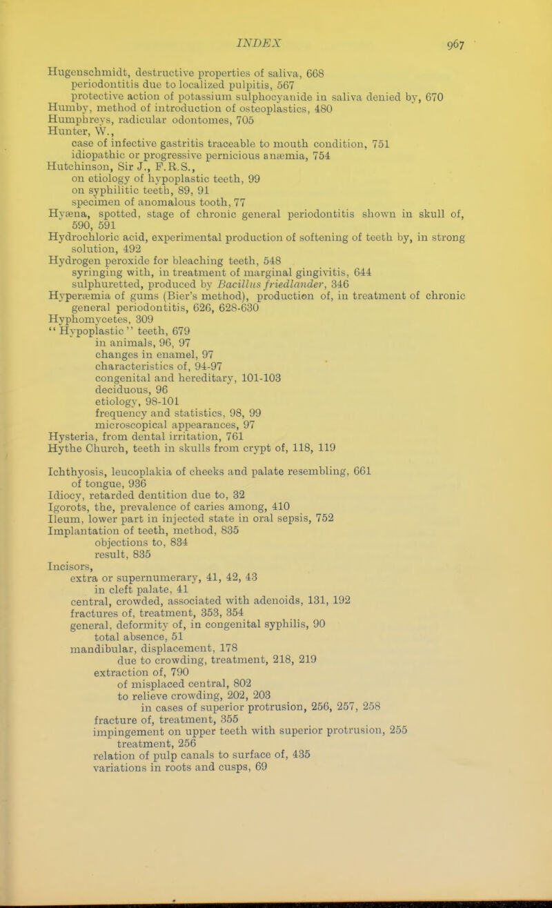 Hugeuschmidt, destructive properties of saliva, 668 periodontitis due to localized pulpitis, 567 protective action of potassium sulphocyanide iu saliva denied by, 670 Humby, method of introduction of osteoplastics, 480 Humphreys, radicular odontomes, 705 Hunter, W., case of infective gastritis traceable to mouth condition, 751 idiopathic or progressive pernicious ana-mia, 754 Hutchinson, Sir J., P.R.S., on etiology of hypoplastic teeth, 99 on syphilitic teeth, 89, 91 specimen of anomalous tooth, 77 Hvama, spotted, stage of chronic general periodontitis shown iu skull of, 590, 591 Hydrochloric acid, experimental production of softening of teeth by, in strong solution, 492 Hydrogen peroxide for bleaching teeth, 548 syringing with, in treatment of marginal gingivitis, 644 sulphuretted, produced by Bacillus friedlander, 346 Hyperemia of gums (Bier's method), production of, in treatment of chronic general periodontitis, 626, 628-630 Hyphomycetes, 309  Hypoplastic  teeth, 679 in animals, 96, 97 changes in enamel, 97 characteristics of, 94-97 congenital and hereditary, 101-103 deciduous, 96 etiology, 98-101 frequency and statistics, 98, 99 microscopical appearances, 97 Hysteria, from dental irritation, 761 Hythe Church, teeth in skulls from crypt of, 118, 119 Ichthyosis, leucoplakia of cheeks and palate resembling, 661 of tongue, 936 Idiocy, retarded dentition due to, 32 Igorots, the, prevalence of caries among, 410 Ileum, lower part in injected state in oral sepsis, 752 Implantation of teeth, method, 835 objections to, 834 result, 835 Incisors, extra or supernumerary, 41, 42, 43 in cleft palate, 41 central, crowded, associated with adenoids, 131, 192 fractures of, treatment, 353, 354 general, deformity of, in congenital syphilis, 90 total absence, 51 mandibular, displacement, 178 due to crowding, treatment, 218, 219 extraction of, 790 of misplaced central, 802 to relieve crowding, 202, 203 in cases of superior protrusion, 256, 257, 258 fracture of, treatment, 355 impingement on upper teeth with superior protrusion, 255 treatment, 256 relation of pulp canals to surface of, 435 variations in roots and cusps, 69