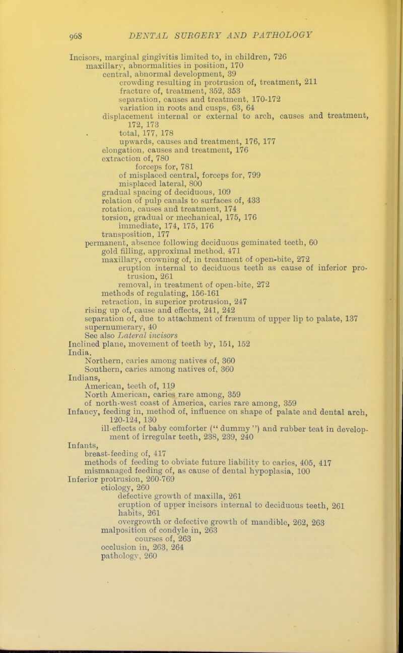 Incisors, marginal gingivitis limited to, in children, 726 maxillary, abnormalities in position, 170 central, abnormal development, 39 crowding resulting in protrusion of, treatment, 211 fracture of, treatment, 352, 353 separation, causes and treatment, 170-172 variation in roots and cusps, 63, 64 displacement internal or external to arch, causes and treatment, 172, 173 total, 177, 178 upwards, causes and treatment, 176, 177 elongation, causes and treatment, 176 extraction of, 780 forceps for, 781 of misplaced central, forceps for, 799 misplaced lateral, 800 gradual spacing of deciduous, 109 relation of pulp canals to surfaces of, 433 rotation, causes and treatment, 174 torsion, gradual or mechanical, 175, 176 immediate, 174, 175, 176 transposition, 177 permanent, absence following deciduous geminated teeth, 60 gold filling, approximal method. 471 maxillary, crowning of, in treatment of open-bite, 272 eruption internal to deciduous teeth as cause of inferior pro- trusion, 261 removal, in treatment of open-bite, 272 methods of regulating, 156-161 retraction, in superior protrusion, 247 rising up of, cause and effects, 241, 242 separation of, due to attachment of frsenum of upper lip to palate, 137 supernumerary, 40 See also Lateral incisors Inclined plane, movement of teeth by, 151, 152 India, Northern, caries among natives of, 360 Southern, caries among natives of, 360 Indians, American, teeth of, 119 North American, caries rare among, 359 of north-west coast of America, caries rare among, 359 Infaucy, feeding in, method of, influence on shape of palate and dental arch 120-124, 130 ill-effects of baby comforter ( dummy ) and rubber teat in develop- ment of irregular teeth, 238, 239, 240 Infants, breast-feeding of, 417 methods of feeding to obviate future liability to caries, 405, 417 mismanaged feeding of, as cause of dental hypoplasia, 100 Inferior protrusion, 260-769 etiology, 260 defective growth of maxilla, 261 eruption of upper incisors internal to deciduous teeth 261 habits, 261 overgrowth or defective growth of mandible, 262, 263 malposition of condyle in, 263 courses of, 263 occlusion in, 263, 264 pathology, 260