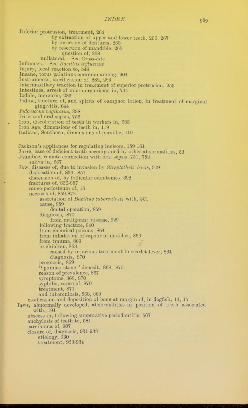 IN DUX Inferior protrusion, treatment, 264 by extraction of upper and lower teeth, 2G6, 267 by insertion of dentures, 268 by resection of mandible, 268 question of, 268 unilateral. See Cross-bite Influenza. See Bacillus influenza Injury, local reaction to, 549 Insane, torus palatums common among, 904 Instruments, sterilization of, 282, 283 Intermaxillary traction in treatment of superior protrusion, 253 Intestines, arrest of micro-organisms in, 744 Iodide, mercuric, 283 Iodine, tincture of, and spirits of camphor lotion, in treatment of marginal gingivitis, 644 Iodococcus vaginatus, 338 Iritis and oral sepsis, 756 Iron, discoloration of teeth in workers in, 683 Iron Age, dimensions of teeth in, 119 Italians, Southern, dimensions of maxillae, 119 Jackson's appliances for regulating incisors, 159-161 Jarre, case of deficient teeth accompanied by other abnormalities, 53 Jaundice, remote connection with oral sepsis, 751, 752 saliva in, 667 Jaw, diseases of, due to invasion by Streptothrix bovis, 309 dislocation of, 836, 857 distension of, by follicular odontomes, 692 fractures of, 836-857 muco-periosteum of, 16 necrosis of, 859-872 association of Bacillus tuberculosis with, 301 cause, 859 dental operation, 859 diagnosis, 870 from malignant disease, 929 following fracture, 840 from chemical poisons, 864 from inhalation of vapour of matches, 866 from trauma, 869 in children, 863 caused by injurious treatment in scarlet fever, 864 diagnosis, 870 prognosis, 869 «' pumice stone  deposit. 868, 870 reason of prevalence, 867 symptoms. 868, 870 syphilis, cause of, 870 treatment, 871 and tuberculosis, 868, 869 ossification and deposition of bone at margin of, in dogfish, 14, 15 Jaws, abnormally developed, abnormalities in position of teeth associated with, 191 abscess in, following suppurative periodontitis, 567 anchylosis of teeth to, 581 carcinoma of, 907 closure of, diagnosis, 931-933 etiology, 930 treatment, 933-934