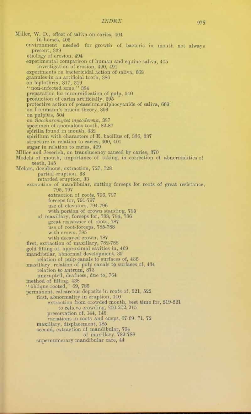 Miller, W. D., effect of saliva on caries, 404 in horses, 405 environment needed for growth of bacteria in mouth not always present, 339 etiology of erosion, 494 experimental comparison of human and equine saliva, 405 investigation of erosion, 490, 491 experiments on bactericidal action of saliva, 668 granules in an artificial tooth, 386 on leptothrix, 317, 319  non-infected zone, 384 preparation for mummification of pulp, 540 production of caries artificially, 395 protective action of potassium sulphocyanide of saliva, 669 on Lohmanu's mucin theory, 393 on pulpitis, 504 on Saccharomi/ces mycoderma, 387 specimen of anomalous tooth, 82-87 spirilla found in mouth, 332 spirillum with characters of E. bacillus of, 336, 337 structure in relation to caries, 400, 401 sugar in relation to caries, 409 Miller and Jeserich, on translucency caused by caries, 370 Models of mouth, importance of taking, in correction of abnormalities of teeth, 145 Molars, deciduous, extraction, 727, 728 partial eruption, 33 retarded eruption, 33 extraction of mandibular, cutting forceps for roots of great resistance, 795, 797 extraction of roots, 796. 797 forceps for, 791-797 use of elevators, 794-796 with portion of crown standing, 795 of maxillary, forceps for, 783, 784, 786 great resistance of roots, 787 use of root-forceps, 785-788 with crown. 785 with decayed crown, 787 first, extraction of maxillary, 782-788 gold filling of. approximal cavities in, 469 mandibular, abnormal development. 39 relation of pulp canals to surfaces of, 436 maxillary, relation of pulp canals to surfaces of, 434 relation to antrum, 873 unerupted, deafness, due to, 764 method of filling, 438  oblique-rooted, 69, 785 permanent, calcareous deposits in roots of, 521, 522 first, abnormality in eruption, 140 extraction from crowded mouth, best time for, 219-221 to relieve crowding, 200-202, 215 preservation of, 144, 145 variations in roots and cusps. 67-69, 71. 72 maxillary, displacement, 185 second, extraction of mandibular, 794 of maxillary, 782-788 supernumerary mandibular rare, 44