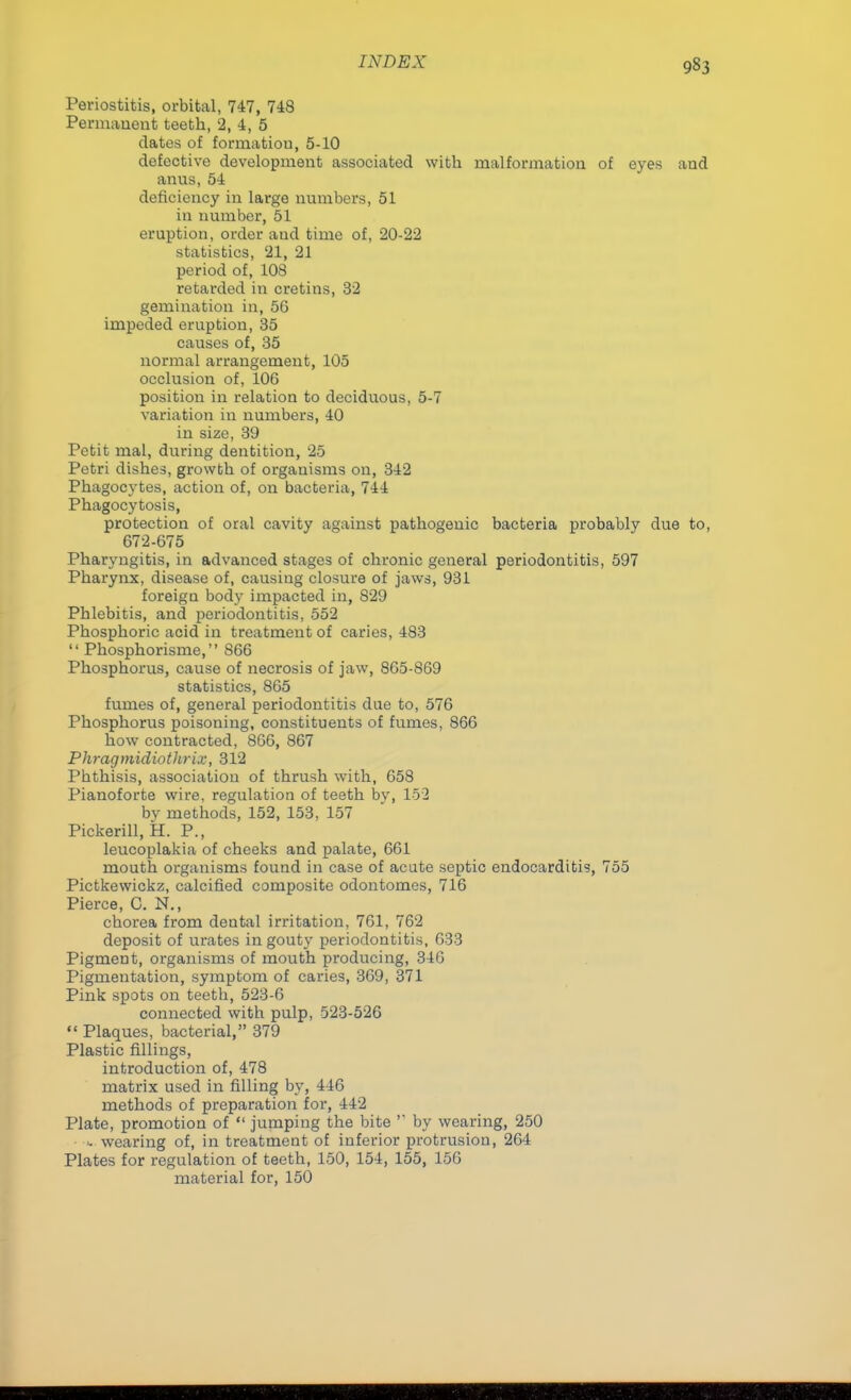 Periostitis, orbital, 747, 748 Permanent teeth, 2, 4, 5 dates of formation, 5-10 defective development associated with malformation of eyes and anus, 54 deficiency in large numbers, 51 in number, 51 eruption, order aud time of, 20-22 statistics, 21, 21 period of, 108 retarded in cretins, 32 gemination in, 56 impeded eruption, 35 causes of, 35 normal arrangement, 105 occlusion of, 106 position in relation to deciduous, 5-7 variation in numbers, 40 in size, 39 Petit mal, during dentition, 25 Petri dishes, growth of organisms on, 342 Phagocytes, action of, on bacteria, 744 Phagocytosis, protection of oral cavity against pathogenic bacteria probably due to, 672-675 Pharyngitis, in advanced stages of chronic general periodontitis, 597 Pharynx, disease of, causing closure of jaws, 931 foreign body impacted in, 829 Phlebitis, and periodontitis, 552 Phosphoric acid in treatment of caries, 483  Phosphorisme, S66 Phosphorus, cause of necrosis of jaw, 865-869 statistics, 865 fumes of, general periodontitis due to, 576 Phosphorus poisoning, constituents of fumes, 866 how contracted, 866, 867 PhragmidiotJirix, 312 Pbthisis, association of thrush with, 658 Pianoforte wire, regulation of teeth bv, 152 by methods, 152, 153, 157 Pickerill, H. P., leucoplakia of cheeks and palate, 661 mouth organisms found in case of acute septic endocarditis, 755 Pictkewickz, calcified composite odontomes, 716 Pierce, C. N., chorea from dental irritation, 761, 762 deposit of urates in gouty periodontitis, 633 Pigment, organisms of mouth producing, 346 Pigmentation, symptom of caries, 369, 371 Pink spots on teeth, 523-6 connected with pulp, 523-526  Plaques, bacterial, 379 Plastic fillings, introduction of, 478 matrix used in filling by, 446 methods of preparation for, 442 Plate, promotion of  jumping the bite  by wearing, 250 • wearing of, in treatment of inferior protrusion, 264 Plates for regulation of teeth, 150, 154, 155, 156 material for, 150