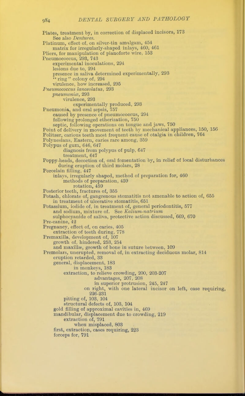 Plates, treatment by, in correction of displaced incisors, 173 See also Dentures. Platinum, effect of. on silver-tin amalgam, 454 matrix for irregularly-shaped inlays, 460, 461 Pliers, for manipulation of pianoforte wire, 153 Pneumococcus, 293, 743 experimental inoculations, 294 lesions due to, 294 presence in saliva determined experimentally, 293  ring  colony of, 294 virulence, how increased, 295 Pneumococcus lanceolatus, 293 pneumonia, 293 virulence, 293 experimentally produced, 293 Pneumonia, and oral sepsis, 757 caused by presence of pneumococcus, 294 following prolonged etherization, 750 septic, following operations on tongue and jaws, 750 Point of delivery in movement of teeth by mechanical appliances, 150, 156 Politzer, carious teeth most frequent cause of otalgia in children, 764 Polynesians, Eastern, caries rare among, 359 Polypus of gum, 646, 647 diagnosis from polypus of pulp, 647 treatment, 647 Poppy-heads, decoction of, oral fomentation by, in relief of local disturbances during eruption of third molars, 28 Porcelain filling, 447 inlays, irregularly shaped, method of preparation for, 460 methods of preparation, 459 rotation, 459 Posterior teeth, fractures of, 355 Potash, chlorate of, gangrenous stomatitis not amenable to action of, 655 in treatment of ulcerative stomatitis, 651 Potassium, iodide of, in treatment of, general periodontitis, 577 and sodium, mixture of. See Kalium-natrium sulphocyauide of saliva, protective action discussed, 669, 670 Pre-canine, 42 Pregnancy, effect of, on caries, 405 extraction of teeth during, 778 Premaxilla, development of, 107 growth of, hindered, 253, 254 and maxill*, growth of bone in suture between, 109 Premolars, unerupted, removal of, in extracting deciduous molar, 814 eruption retarded, 33 general, displacement, 183 in monkeys, 183 extraction, to relieve crowding, 200, 203-207 advantages, 207, 208 in superior protrusion, 245, 247 on right, with one lateral incisor on left, case requiring, 226-231 pitting of, 103, 104 structural defects of, 103, 104 gold filling of approximal cavities in, 469 mandibular, displacement due to crowding, 219 extraction of, 791 when misplaced, 803 first, extraction, cases requiring, 223 forceps for, 791