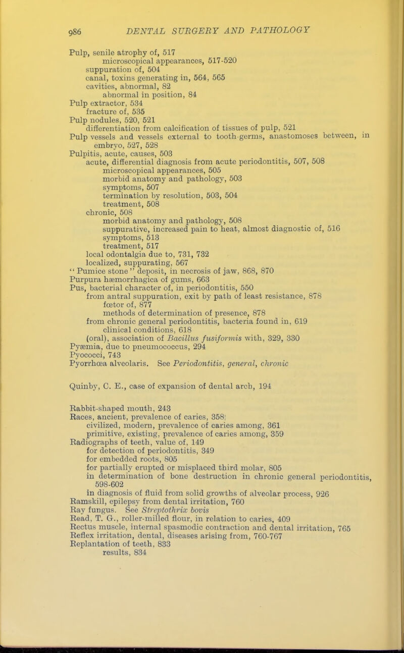 Pulp, senile atrophy of, 517 microscopical appearances, 517-520 suppuration of, 504 canal, toxins generating in, 564, 565 cavities, abnormal, 82 abnormal in position, 84 Pulp extractor, 534 fracture of, 535 Pulp nodules, 520, 521 differentiation from calcification of tissues of pulp, 521 Pulp vessels and vessels external to tooth germs, anastomoses between, in embryo, 527, 528 Pulpitis, acute, causes, 503 acute, differential diagnosis from acute periodontitis, 507, 508 microscopical appearances, 505 morbid anatomy and pathology, 503 symptoms, 507 termination by resolution, 503, 504 treatment, 508 chronic, 508 morbid anatomy and pathology, 508 suppurative, increased pain to heat, almost diagnostic of, 516 symptoms, 513 treatment, 517 local odontalgia due to, 731, 732 localized, suppurating, 567  Pumice stone  deposit, in necrosis of jaw, 868, 870 Purpura hemorrhagica of gums, 663 Pus, bacterial character of, in periodontitis, 550 from antral suppuration, exit by path of least resistance, 878 fcetor of, 877 methods of determination of presence, 878 from chronic general periodontitis, bacteria found in, 619 clinical conditions, 618 (oral), association of Bacillus fusiformis with, 329, 330 Pyaemia, due to pneumococcus, 294 Pyococci, 743 Pyorrhoea alveolaris. See Periodontitis, general, chronic Quinby, C. E., case of expansion of dental arch, 194 Rabbit-shaped mouth, 243 Races, ancient, prevalence of caries, 358; civilized, modern, prevalence of caries among, 361 primitive, existing, prevalence of caries among, 359 Radiographs of teeth, value of, 149 for detection of periodontitis, 349 for embedded roots, 805 for partially erupted or misplaced third molar, 805 in determination of bone destruction in chronic general periodontitis, 598-602 in diagnosis of fluid from solid growths of alveolar process, 926 Ramskill, epilepsy from dental irritation, 760 Ray fungus. See Strcptothrix bovis Read, T. G., roller-milled flour, in relation to caries, 409 Rectus muscle, internal spasmodic contraction and dental irritation, 765 Reflex irritation, dental, diseases arising from, 760-767 Replantation of teeth, 833 results, 834