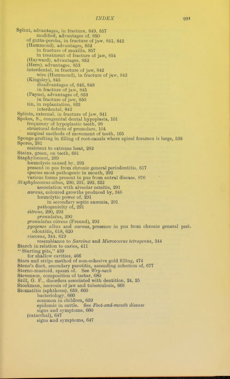 Splint, advantages, in fracture, 849, 857 modified, advantages of, 850 of gutta-percha, in fracture of jaw, 841, 842 (Hammond), advantages, 852 in fracture of maxilla, 857 in treatment of fracture of jaw, 854 (Hayward), advantages, 852 (Hern), advantages, 853 interdental, in fracture of jaw, 842 wire (Hammond), in fracture of jaw, 842 (Kingsley), 845 disadvantages of, 846, 848 in fracture of jaw, 845 (Payne), advantages of, 853 in fracture of jaw, 850 tin, in replantation, 833 interdental, 842 Splints, external, in fracture of jaw, 841 Spokes, S., congenital dental hypoplasia, 101 frequency of hypoplastic teeth, 98 structural defects of premolars, 104 surgical methods of movement of teeth, 165 Sponge-grafting in filling of root-canals where apical foramen is large, 538 Spores, 281 resisteut to extreme heat, 282 Stains, green, on teeth, 681 Staphylococci, 289 haemolysis caused by, 292 present in pus from chronic general periodontitis, 617 species most pathogenic in mouth, 292 various forms present in pus from antral disease, 876 St lphylococcus albus, 290, 291, 292, 322 association with alveolar osteitis, 291 aureus, coloured growths produced by, 346 heemolytic power of, 291 in secondary septic ansemia, 291 pathogenicity of, 291 citrous, 290, 292 granulatus, 290 granulatus citrens (Freund), 292 pyogenes albus and aureus, presence in pus from chronic general peri- odontitis, 618, 620 viscosus, 344, 619 resemblance to Sarcincs and Micrococcus tetragenus, 344 Starch in relation to caries, 411  Starting pits, 439 for shallow cavities, 466 Stars and strips method of non-cohesive gold filling, 474 Steno's duct, secondary parotitis, ascending infection of, 677 Sterno-mastoid, spasm of. See Wry-neck Stevenson, composition of tartar, 680 Still, G. F., disorders associated with dentition, 24, 25 Stockman, necrosis of jaw and tuberculosis, 868 Stomatitis (aphthous), 659, 660 bacteriology, 660 common in children, 659 epidemic in cattle. See Foot-and-mouth disease signs and symptoms, 660 (catarrhal), 647 signs and symptoms, 647