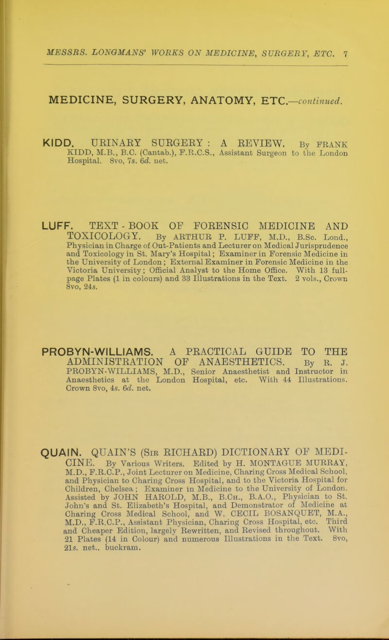 MEDICINE, SURGERY, ANATOMY, ETC.—continued. KIDD. UEINAEY SUEGEEY : A EEVIBW. By prank KIDD, M.B., B.C. (Cantab.), F.R.C.S., Assistant Surgeon to the London Hospital. 8vo, 7s. 6d. net. LUFF. TEXT - BOOK OF FOEENSIC MEDICINE AND TOXICOLOGY. By ARTHUR P. LUFF, M.D., B.Sc. Lond., Physician in Charge of Out-Patients and Lecturer on Medical Jurisprudence and Toxicology in St. Mary's Hospital; Examiner in Forensic Medicine in the University of London ; External Examiner in Forensic Medicine in the Victoria University; Official Analyst to the Home Office. With 13 full- page Plates (1 in colours) and 33 Illustrations in the Text. 2 vols., Crown 8vo, 24s. PROBYN-WILLIAMS. A PEACTICAL GUIDE TO THE ADMINISTEATION OF ANAESTHETICS. By R. J. PROBYN-WILLIAMS, M.D., Senior Anaesthetist and Instructor in Anaesthetics at the London Hospital, etc. With 44 Illustrations. Crown 8vo, 4s. 6d. net. QUAIN. QUAIN'S (Sir EICHAED) DICTIONAEY OF MEDI- CINE. By Various Writers. Edited by H. MONTAGUE MURRAY, M.D., F.R.C.P., Joint Lecturer on Medicine, Charing Cross Medical School, and Physician to Charing Cross Hospital, and to the Victoria Hospital for Children, Chelsea; Examiner in Medicine to the University of London. Assisted by JOHN HAROLD, M.B., B.Ch., B.A.O., Physician to St. John's and St. Elizabeth's Hospital, and Demonstrator of Medicine at Charing Cross Medical School, and W. CECIL BOSANQUET, M.A., M.D., F.R.C.P., Assistant Physician, Charing Cross Hospital, etc. Third and Cheaper Edition, largely Rewritten, and Revised throughout. With 21 Plates (14 in Colour) and numerous Illustrations in the Text. 8vo, 21s. net., buckram.