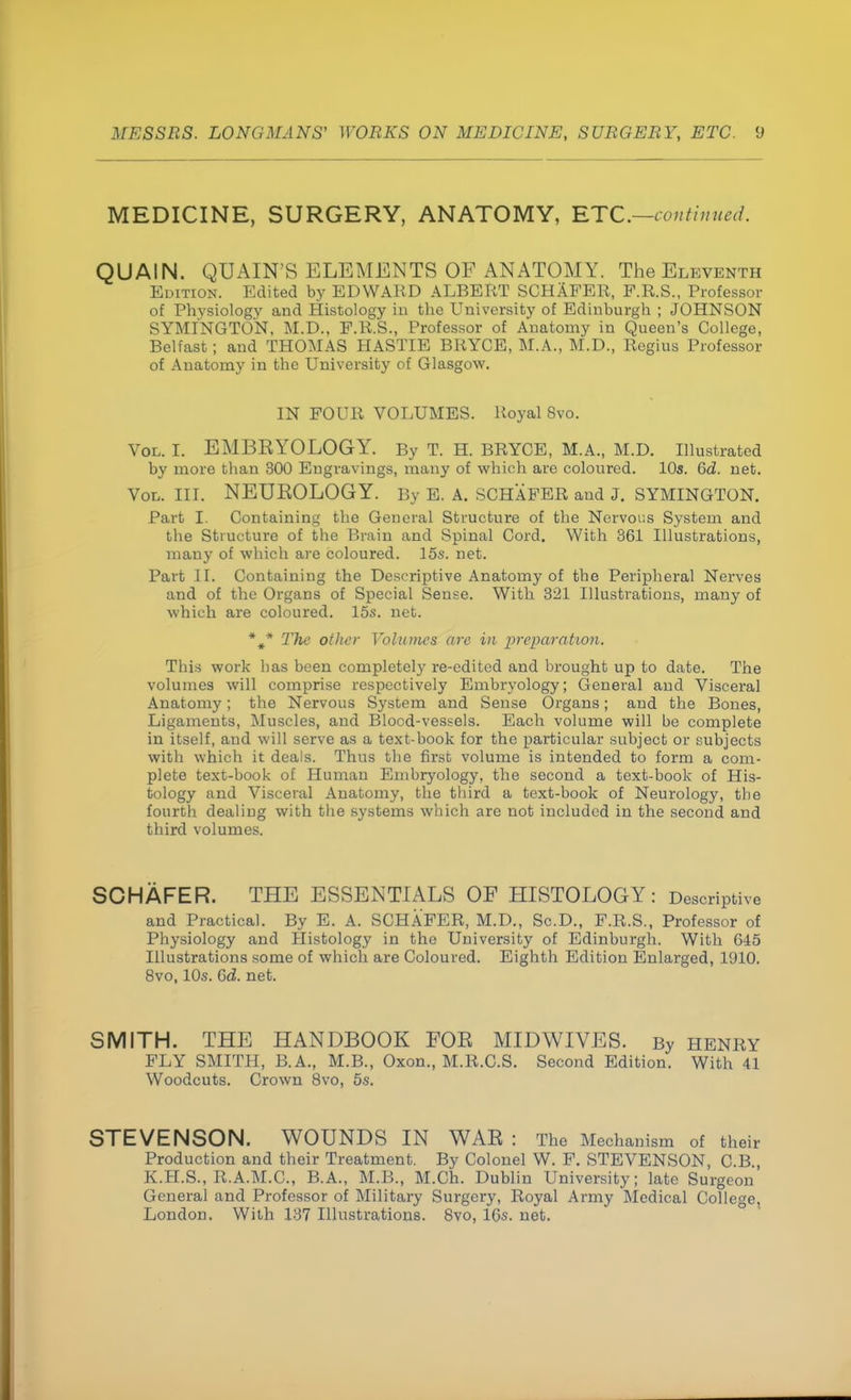 MEDICINE, SURGERY, ANATOMY, ETC.—continued. QUAIN. QUAIN'S ELEMENTS OF ANATOMY. The Eleventh Edition. Edited by EDWARD ALBERT SCHAFER, F.R.S., Professor of Physiology and Histology in the University of Edinburgh ; JOHNSON SYMINGTON, M.D., F.R.S., Professor of Anatomy in Queen's College, Belfast; and THOMAS HASTIE BRYCE, M.A., M.D., Regius Professor of Anatomy in the University of Glasgow. IN FOUR VOLUMES. Royal 8vo. Vol. I. EMBEYOLOGY. By T. H. BRYCE, M.A., M.D. Illustrated by more than 300 Engravings, many of which are coloured. 10s. Gd. net. Vol. III. NEUROLOGY. By E. A. SCHAFER and J. SYMINGTON. Part I. Containing the General Structure of the Nervous System and the Structure of the Brain and Spinal Cord. With 361 Illustrations, many of which are coloured. 15s. net. Part II. Containing the Descriptive Anatomy of the Peripheral Nerves and of the Organs of Special Sense. With 321 Illustrations, many of which are coloured. 15s. net. %* The other Volumes are in preparation. This work has been completely re-edited and brought up to date. The volumes will comprise respectively Embryology; General and Visceral Anatomy; the Nervous System and Sense Organs; and the Bones, Ligaments, Muscles, and Blocd-vessels. Each volume will bo complete in itself, and will serve as a text-book for the particular subject or subjects with which it deals. Thus the first volume is intended to form a com- plete text-book of Human Embryology, the second a text-book of His- tology and Visceral Anatomy, the third a text-book of Neurology, the fourth dealing with the systems which are not included in the second and third volumes. SCHAFER. THE ESSENTIALS OF HISTOLOGY: Descriptive and Practical. By E. A. SCHAFER, M.D., Sc.D., F.R.S., Professor of Physiology and Histology in the University of Edinburgh. With 645 Illustrations some of which are Coloured. Eighth Edition Enlarged, 1910. 8vo, 10s. 0>d. net. SMITH. THE HANDBOOK FOE MIDWIVES. By henry FLY SMITH, B.A., M.B., Oxon., M.R.C.S. Second Edition. With 41 Woodcuts. Crown 8vo, 5s. STEVENSON. WOUNDS IN WAR : The Mechanism of their Production and their Treatment. By Colonel W. F. STEVENSON, C.B K.H.S., R.A.M.C., B.A., M.B., M.Ch. Dublin University; late Surgeon General and Professor of Military Surgery, Royal Army Medical College, London. With 137 Illustrations. 8vo, 16s. net.