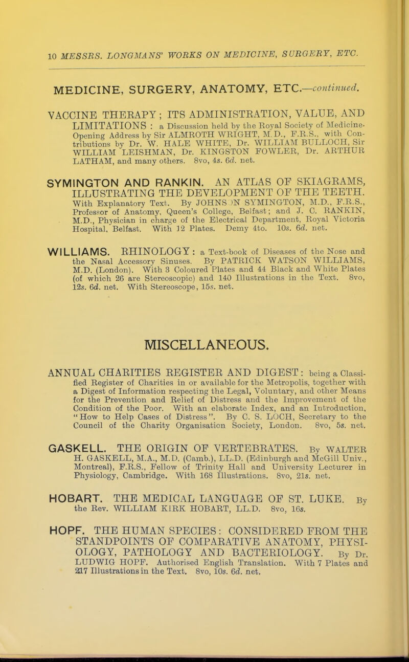 MEDICINE, SURGERY, ANATOMY, ETC.—continued. VACCINE THEEAPY ; ITS ADMINISTBATION, VALUE, AND LIMITATIONS : a Discussion held by the Royal Society of Medicine- Opening Address by Sir ALMROTH WRIGHT, M.D., F.R.S.. with Con- tributions by Dr. W. HALE WHITE, Dr. WILLIAM BULLOCH, Sir WILLIAM LEISHMAN, Dr. KINGSTON FOWLER, Dr. ARTHUR LATHAM, and many others. 8vo, 4s. 6d. net. SYMINGTON AND RANKIN. AN ATLAS OE SKIAGBAMS, ILLUSTEATING THE DEVELOPMENT OF THE TEETH. With Explanatory Text, By JOHNS >N SYMINGTON, M.D., F.R.S., Professor of Anatomy, Queen's College, Belfast; and J. C. RANKIN, M.D., Physician in charge of the Electrical Department, Royal Victoria Hospital, Belfast. With ]2 Plates. Demy 4to. 10s. 6d. net. WILLIAMS. EHINOLOGY : a Text-book of Diseases of the Nose and the Nasal Accessory Sinuses. By PATRICK WATSON WILLIAMS, M.D. (London). With 3 Coloured Plates and 44 Black and White Plates (of which 26 are Stereoscopic) and 140 Illustrations in the Text. 8vo, 12s. 6d. net. With Stereoscope, 15s. net. MISCELLANEOUS. ANNUAL CHAEITIES EEGISTEE AND DIGEST : being a Classi- fied Register of Charities in or available for the Metropolis, together with a Digest of Information respecting the Legal, Voluntary, and other Means for the Prevention and Relief of Distress and the Improvement of the Condition of the Poor. With an elaborate Index, and an Introduction, How to Help Cases of Distress. By C. S. LOCH, Secretary to the Council of the Charity Organisation Society, London. 8vo, 5s. net. G ASK ELL. THE OEIGIN OF VEETEBEATES. By WALTER H. GASKELL, M.A., M.D. (Camb.), LL.D. (Edinburgh and McGill Univ., Montreal), F.R.S., Fellow of Trinity Hall and University Lecturer in Physiology, Cambridge. With 168 Illustrations. 8vo, 21s. net. HOBART. THE MEDICAL LANGUAGE OE ST. LUKE. By the Rev. WILLIAM KIRK HOBART, LL.D. 8vo, 16s. HOPF. THE HUMAN SPECIES : CONSIDEEED FEOM THE STANDPOINTS OF COMPAEATIVE ANATOMY, PHYSI- OLOGY, PATHOLOGY AND BACTEEIOLOGY. By Dr. LUDWIG HOPF. Authorised English Translation. With 7 Plates and 20.7 Illustrations in the Text. 8vo, 10s. 6d. net.