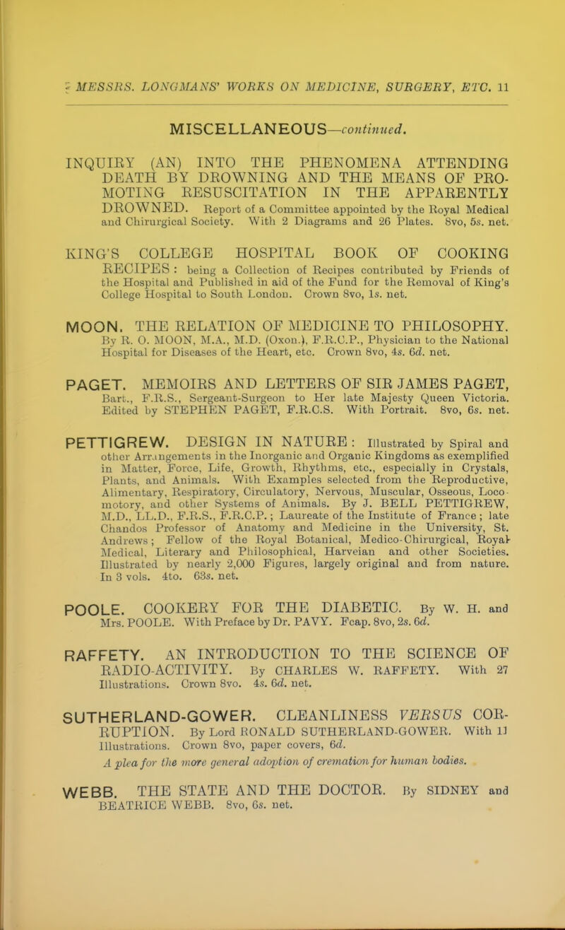 MISCELLANEOUS—continued. INQUIBY (AN) INTO THE PHENOMENA ATTENDING DEATH BY DROWNING AND THE MEANS OF PRO- MOTING RESUSCITATION IN THE APPARENTLY DROWNED. Report of a Committee appointed by the Royal Medical and Chirurgical Society. With 2 Diagrams and 26 Plates. 8vo, 5s. net. KING'S COLLEGE HOSPITAL BOOK OF COOKING RECIPES : being a Collection of Recipes contributed by Friends of the Hospital and Published in aid of the Fund for the Removal of King's College Hospital to South Londou. Crown 8vo, Is. net. MOON. THE RELATION OF MEDICINE TO PHILOSOPHY. By R. O. MOON, M.A., M.D. (Oxon.), F.R.C.P., Physician to the National Hospital for Diseases of the Heart, etc. Crown 8vo, 4s. Gd. net. PAGET. MEMOIRS AND LETTERS OF SIR JAMES PAGET, Bare, F.R.S., Sergeant-Surgeon to Her late Majesty Queen Victoria. Edited by STEPHEN PAGET, F.R.C.S. With Portrait. 8vo, 6s. net. PETTIGREW. DESIGN IN NATURE : Illustrated by Spiral and other Arrangements in the Inorganic and Organic Kingdoms as exemplified in Matter, Force, Life, Growth, Rhythms, etc., especially in Crystals, Plants, and Animals. With Examples selected from the Reproductive, Alimentary, Respiratory, Circulatory, Nervous, Muscular, Osseous, Loco motory, and other Systems of Animals. By J. BELL PETTIGREW, M.D., LL.D., F.R.S., F.R.C.P.; Laureate of the Institute of France ; late Chandos Professor of Anatomy and Medicine in the University, St. Andrews; Fellow of the Royal Botanical, Medico-Chirurgical, Royat Medical, Literary and Philosophical, Harveian and other Societies. Illustrated by nearly 2,000 Figures, largely original and from nature. In 3 vols. 4to. 63s. net. POOLE. COOKERY FOR THE DIABETIC. By W. H. and Mrs. POOLE. With Preface by Dr. PAVY. Fcap. 8vo, 2s. Gd. RAFFETY. AN INTRODUCTION TO THE SCIENCE OF RADIO-ACTIVITY. By CHARLES W. RAFFETY. With 27 Illustrations. Crown 8vo. 4s. Gd. net. SUTHERLAND-GOWER. CLEANLINESS VEBSUS COR- RUPTION. By Lord RONALD SUTHERLAND-GOWER. With 11 Illustrations. Crown 8vo, paper covers, Gd. A plea for the more general adoption of cremation for human bodies. WEBB. THE STATE AND THE DOCTOR. By SIDNEY and BEATRICE WEBB. 8vo, 6s. net.
