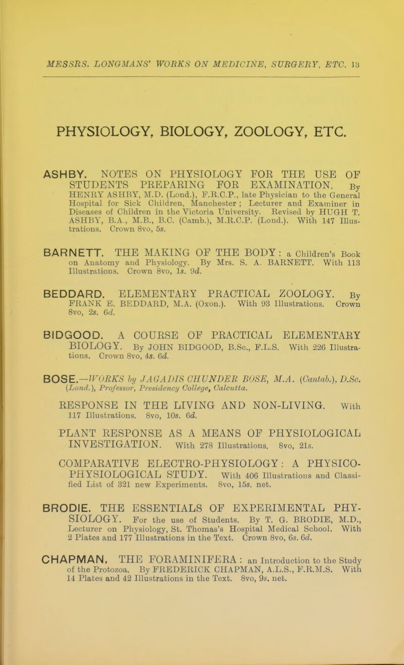 PHYSIOLOGY, BIOLOGY, ZOOLOGY, ETC. ASH BY. NOTES ON PHYSIOLOGY FOE THE USE OF STUDENTS PEEPAEING FOE EXAMINATION. By HENRY ASH BY, M.D. (Lond.), F.R.C.P., late Physician to the General Hospital for Sick Children, Manchester ; Lecturer and Examiner in Diseases of Children in the Victoria University. Revised by HUGH T. ASHBY, B.A., M.B., B.C. (Camh.), M.R.C.P. (Lond.). With 147 Illus- trations. Crown 8vo, 5s. BARNETT. THE MAKING OF THE BODY: a Children's Book on Anatomy and Physiology. By Mrs. S. A. BARNETT. With 113 Illustrations. Crown 8vo, Is. 9d. BEDDARD. ELEMENTAEY PEACTICAL ZOOLOGY. By FRANK E. BEDDARD, M.A. (Oxon.). With 93 Illustrations. Crown 8vo, 2s. 6d. BIDGOOD. A COUESE OF PEACTICAL ELEMENTAEY BIOLOGY. By JOHN BIDGOOD, B.Sc, F.L.S. With 226 Illustra- tions. Crown 8vo, 4s. Gd. BOSE.—WORKS by JAGADIS CEUNDER BOSH, M.A. (Cantab.), D.Sc. (Land.), Professor, Presidency College, Calcutta. EESPONSE IN THE LIVING AND NON-LIVING. With 317 Illustrations. 8vo, 10s. 6d. PLANT EESPONSE AS A MEANS OF PHYSIOLOGICAL INVESTIGATION. With 278 Illustrations. 8vo, 21s. COMPAEATIVE ELECTEO-PHYSIOLOGY: A PHYSICO- PHYSIOLOGICAL STUDY. With 406 Illustrations and Classi- fied List of 321 new Experiments. 8vo, 15s. net. BRODIE. THE ESSENTIALS OF EXPEEIMENTAL PHY- SIOLOGY. For the use of Students. By T. G. BRODIE, M.D., Lecturer on Physiology, St. Thomas's Hospital Medical School. With 2 Plates and 177 Illustrations in the Text. Crown 8vo, 6s. 0>d. CHAPMAN. THE FOEAMINIFEEA : an Introduction to the Study of the Protozoa. By FREDERICK CHAPMAN, A.L.S., F.R.M.S. With