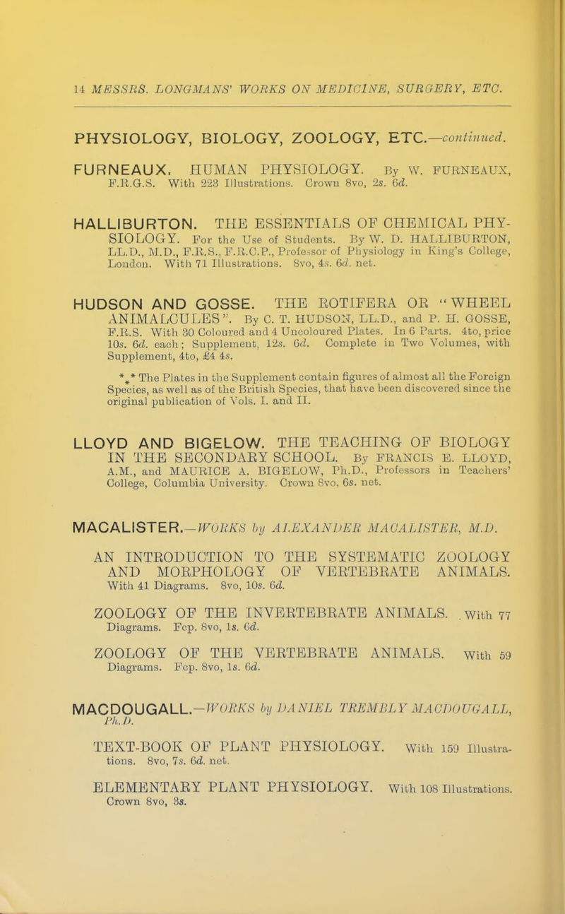 PHYSIOLOGY, BIOLOGY, ZOOLOGY, ETC.—continued. FURNEAUX. HUMAN PHYSIOLOGY. By w. furneaux, F.R.GhS. With 223 Illustrations. Crown 8vo, 2s. Gd. HALLIBURTON. THE ESSENTIALS OF CHEMICAL PHY- SIOLOGY. For the Use of Students. By W. D. HALLIBURTON, LL.D., M.D., F.R.S., F.R.C.P., Professor of Physiology in King's College, London. With 71 Illustrations. Svo, 4.s. Gd. net. HUDSON AND GOSSE. THE BOTIFEBA OE WHEEL ANIMALCULES. By C. T. HUDSON, LL.D., and P. H. GOSSE, F.R.S. With 30 Coloured and 4 Uncoloured Plates. In 6 Parts. 4to, price 10s. Gd. each; Supplement, 12s. G(Z. Complete in Two Volumes, with Supplement, 4to, £4 4s. %* The Plates in the Supplement contain figures of almost all the Foreign Species, as well as of the British Species, that have heen discovered since the original publication of Vols. I. and II. LLOYD AND BIGELOW. THE TEACHING OF BIOLOGY IN THE SECONDAEY SCHOOL. By FRANCIS E. LLOYD, A.M., and MAURICE A. BIGELOW, Ph.D., Professors in Teachers' College, Columbia University. Crown 8vo, 6s. net. M AC A LI ST E R.— WORKS by ALEXANDER MAGALISTEB, M.D. AN INTKODUCTION TO THE SYSTEMATIC ZOOLOGY AND MOEPHOLOGY OF VEETEBEATE ANIMALS. With 41 Diagrams. 8vo, 10s. Gd. ZOOLOGY OF THE INVEETEBEATE ANIMALS. . with 77 Diagrams. Fcp. Svo, Is. Gd. ZOOLOGY OF THE VEETEBEATE ANIMALS, with 59 Diagrams. Fcp. Svo, Is. Gd. MACDOUGALL.— by DANIEL TREMBLY MACDOUGALL, Ph.D. TEXT-BOOK OF PLANT PHYSIOLOGY. with 159 Ulustra- tious. 8vo, 7s. Gd. net. ELEMENTAEY PLANT PHYSIOLOGY. With 108 Illustrations. Crown 8vo, 3s.