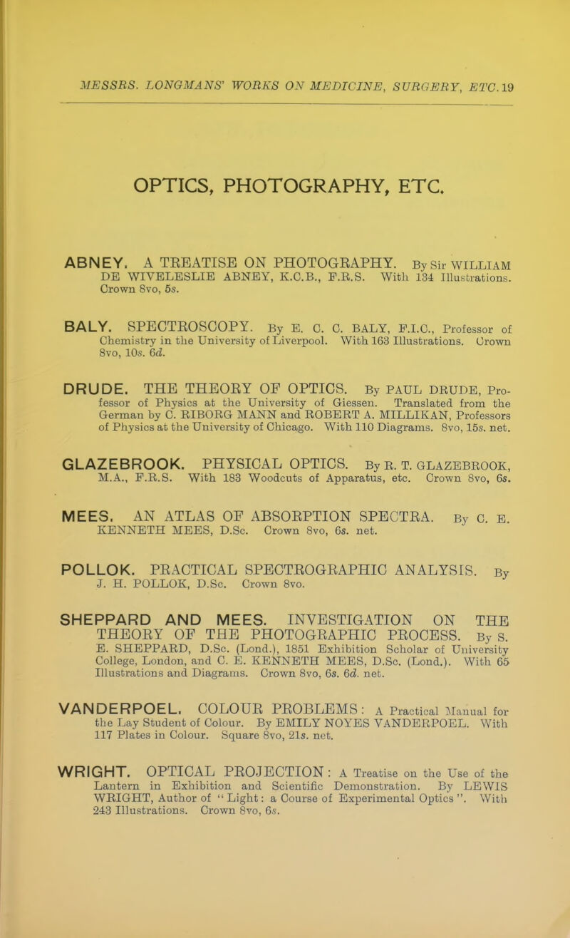 OPTICS, PHOTOGRAPHY, ETC. ABNEY. A TEBATISE ON PHOTOGEAPHY. By Sir william DE WIVELESLIE ABNEY, K.C.B., F.R.S. With 134 Illustrations. Crown 8vo, 5s. BALY. SPECTEOSCOPY. By E. C. C. BALY, P.I.G., Professor of Chemistry in the University of Liverpool. With 163 Illustrations. Crown 8vo, 10s. 6<2. DRUDE. THE THEOEY OF OPTICS. By PAUL drude, Pro- fessor of Physics at the University of Giessen. Translated from the German by C. RJBORG MANN and ROBERT A. MILLIKAN, Professors of Physics at the University of Chicago. With 110 Diagrams. 8vo, 15s. net. GLAZEBROOK. PHYSICAL OPTICS. By r. t. glazebrook, M.A., F.R.S. With 183 Woodcuts of Apparatus, etc. Crown 8vo, 6s. MEES. AN ATLAS OF ABSOEPTION SPECTEA. By c. E. KENNETH MEES, D.Sc. Crown Svo, 6s. net. POLLOK. PEACTICAL SPECTEOGEAPHIC ANALYSIS. By J. H. POLLOK, D.Sc. Crown 8vo. SHEPPARD AND MEES. INVESTIGATION ON THE THEOEY OF THE PHOTOGEAPHIC PEOCESS. By s. E. SHEPPARD, D.Sc. (Lond.), 1851 Exhibition Scholar of University College, London, and C. E. KENNETH MEES, D.Sc. (Lond.). With 65 Illustrations and Diagrams. Crown 8vo, 6s. 6d. net. VANDERPOEL. COLOUE PEOBLEMS : A Practical Manual for the Lay Student of Colour. By EMILY NOYES VANDERPOEL. With 117 Plates in Colour. Square 8vo, 21s. net. WRIGHT. OPTICAL PBOJECTION : A Treatise on the Use of the Lantern in Exhibition and Scientific Demonstration. By LEWIS WRIGHT, Author of  Light: a Course of Experimental Optics . With 243 Illustrations. Crown Svo, 6s.