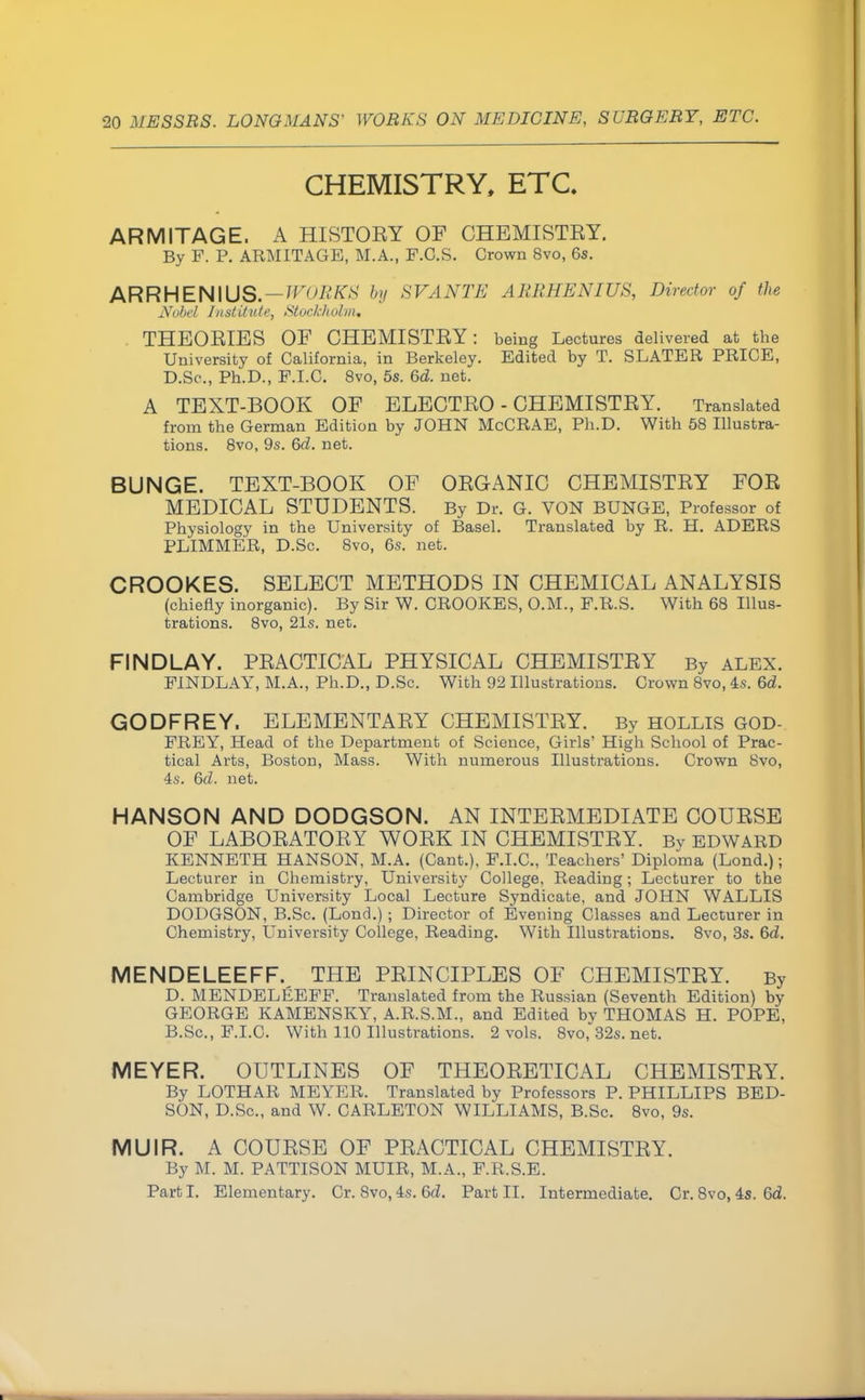 CHEMISTRY, ETC ARMITAGE. A HISTOEY OF CHEMISTEY. By F. P. ARMITAGE, M.A., P.C.S. Crown 8vo, 6s. ARRHENIUS. — WORKS by SVANTE AURHENIUS, Director of the Nobel Institute, Stockholm, THEOEIES OF CHEMISTEY: being Lectures delivered at the University of California, in Berkeley. Edited by T. SLATER PRICE, D.Sc, Ph.D., P.I.C. 8vo, 5s. 6d. net. A TEXT-BOOK OF ELECTEO - CHEMISTEY. Translated from the German Edition by JOHN McCRAE, Ph.D. With 58 Illustra- tions. 8vo, 9s. 6d. net. BUNGE. TEXT-BOOK OF OEGANIC CHEMISTEY FOE MEDICAL STUDENTS. By Dr. G. VON BUNGE, Professor of Physiology in the University of Basel. Translated by R. H. ADERS PLIMMER, D.Sc. 8vo, 6s. net. CROOKES. SELECT METHODS IN CHEMICAL ANALYSIS (chiefly inorganic). By Sir W. CROOKES, O.M., F.R.S. With 68 Illus- trations. 8vo, 21s. net. FIND LAY. PEACTICAL PHYSICAL CHEMISTEY By ALEX. FINDLAY, M.A., Ph.D., D.Sc. With 92 Illustrations. Crown 8vo, 4s. 6d. GODFREY. ELEMENTAEY CHEMISTEY. By HOLLIS GOD- FREY, Head of the Department of Science, Girls' High School of Prac- tical Arts, Boston, Mass. With numerous Illustrations. Crown Svo, 4s. 6d. net. HANSON AND DODGSON. AN INTEEMEDIATE COUESE OF LABOEATOEY WOEK IN CHEMISTEY. By EDWARD KENNETH HANSON, M.A. (Cant.), F.I.C., Teachers' Diploma (Lond.); Lecturer in Chemistry, University College, Reading; Lecturer to the Cambridge University Local Lecture Syndicate, and JOHN WALLIS DODGSON, B.Sc. (Lond.) ; Director of Evening Classes and Lecturer in Chemistry, University College, Reading. With Illustrations. 8vo, 3s. 6d. MENDELEEFF. THE PEINCIPLES OF CHEMISTEY. By D. MENDELEEFF. Translated from the Russian (Seventh Edition) by GEORGE KAMENSKY, A.R.S.M., and Edited bv THOMAS H. POPE, B.Sc.,F.I.C. With 110 Illustrations. 2 vols. 8vo,32s. net. MEYER. OUTLINES OF THEOEETICAL CHEMISTEY. By LOTHAR MEYER. Translated by Professors P. PHILLIPS BED- SON, D.Sc, and W. CARLETON WILLIAMS, B.Sc. 8vo, 9s. MUIR. A COUESE OF PEACTICAL CHEMISTEY. By M. M. PATTISON MUIR, M.A., F.R.S.E. Part I. Elementary. Cr. Svo, 4s. 6d. Part II. Intermediate. Cr. 8vo, 4s. 6d.