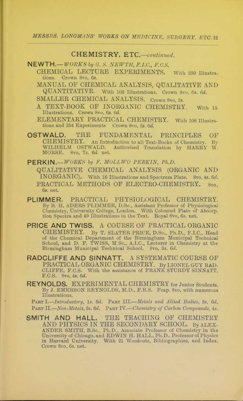 CHEMISTRY, ETC.—continued. NEWTH.— WORKS by G. S, NEWTH, F.I.G., F.G.S. CHEMICAL LECTUEE EXPEEIMENTS. With 230 Illustra- tions. Crown 8vo, 6s. MANUAL OF CHEMICAL ANALYSIS, QUALITATIVE AND QUANTITATIVE. With 102 Illustrations. Crown 8vo, Gs. 6d. SMALLER CHEMICAL ANALYSIS. Crown 8vo, 2s. A TEXT-BOOK OF INORGANIC CHEMISTRY. with 15 Illustrations. Crown 8vo, 6s. 6d. ELEMENTARY PRACTICAL CHEMISTRY. With 108 Illustra- tions and 254 Experiments. Crown 8vo, 2s. Gd. OSTWALD. THE FUNDAMENTAL PRINCIPLES OF CHEMISTRY. An Introduction to all Text-Books of Chemistry. By WILHELM OSTWALD. Authorised Translation by HARRY W. MORSE. 8vo, 7s. 6d. net. PER KIN.— WORKS by F. MOLL WO PERKIN, Ph.D. QUALITATIVE CHEMICAL ANALYSIS (ORGANIC AND INORGANIC). With 16 Illustrations and Spectrum Plate. 8vo, 4s. M. PRACTICAL METHODS OF ELECTRO-CHEMISTRY. 8vo, 6s. net. PLIMMER. PRACTICAL PHYSIOLOGICAL CHEMISTRY. By R. H. ADERS PLIMMER, D.Sc, Assistant Professor of Physiological Chemistry, University College, London. With Coloured Plate of Aboorp. tion Spectra and 49 Illustrations in the Text. Royal 8vo, 6s. net. PRICE AND TWISS. A COURSE OF PRACTICAL ORGANIC CHEMISTRY. By T. SLATER PRICE, D.Sc, Ph.D., P.I.C., Head of the Chemical Department of the Birmingham Municipal Technical School, and D. F. TWISS, M.Sc, A.I.C., Lecturer in Chemistry at the Birmingham Municipal Technical School. 8vo, 3s. 6d. RADCLIFFE AND SINNATT. A SYSTEMATIC COURSE OF PRACTICAL ORGANIC CHEMISTRY. Bv LIONEL GUY RAD- CLIFFE, F.C.S. With the assistance of FRANK STURDY SINNATT, F.C.S. 8vo, 4s. 6d. REYNOLDS. EXPERIMENTAL CHEMISTRY for Junior Students. By J. EMERSON REYNOLDS, M.D., F.R.S. Fcap. 8vo, with numerous Illustrations. Part I.—Introductory, Is. 6d. Part III.—Metals arid Allied Bodies, 3s. 6d. Part EE.—Non-Metals, 2s. 6d. Part IV.—Chemistry of Carbon Compounds, 4s. SMITH AND HALL. THE TEACHING OF CHEMISTRY AND PHYSICS IN THE SECONDARY SCHOOL. By ALEX- ANDER SMITH, B.Sc, Ph.D., Associate Professor of Chemistry in the University of Chicago, and EDWIN H. HALL, Ph.D., Professor of Physics in Harvard University. With 21 Woodcuts, Bibliographies, and Index. Crown 8vo, 6s. net.