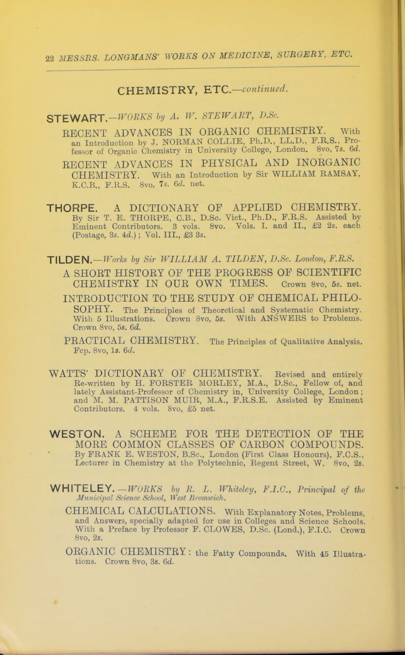 CHEMISTRY, ETC.—continued. STEWART.—WORKS by A. W. STEWART, D.Sc. EECENT ADVANCES IN OEGANIC CHEMISTEY. with an Introduction by J. NORMAN COLLIE, Ph.D., LL.D., F.R.S., Pro- fessor of Organic Chemistry in University College, London. 8vo, 7s. 6d. EECENT ADVANCES IN PHYSICAL AND INOEGANIC CHEMISTEY. With an Introduction by Sir WILLIAM RAMSAY, K.C.B., F.R.S. 8vo, 7s. 6d. net. THORPE. A DICTIONAEY OF APPLIED CHEMISTEY. By Sir T. E. THORPE, C.B., D.Sc. Vict., Ph.D., F.R.S. Assisted by Eminent Contributors. 3 vols. 8vo. Vols. L and II., £2 2s. each (Postage, 3s. ; Vol. HI., £3 3s. TILDEN. — Works by Sir WILLIAM A. TILDEN, D.Sc. London, F.R.S. A SHOET HISTOEY OF THE PEOGEESS OF SCIENTIFIC CHEMISTEY IN OUE OWN TIMES. Crown 8vo, 5s. net. INTEODUCTION TO THE STUDY OF CHEMICAL PHILO- SOPHY. The Principles of Theoretical and Systematic Chemistry. With 5 Illustrations. Crown 8vo, 5s. With ANSWERS to Problems. Crown 8vo, 5s. 6d. PEACTICAL CHEMISTEY. The Principles of Qualitative Analysis. Fcp. 8vo, Is. 6d. WATTS' DICTIONAEY OF CHEMISTEY. Revised and entirely Re-written by H. FORSTER MORLEY, M.A., D.Sc, Fellow of, and lately Assistant-Professor of Chemistry in, University College, London ; and M. M. PATTISON MUIR, M.A., F.R.S.E. Assisted by Eminent Contributors. 4 vols. 8vo, £5 net. WESTON. A SCHEME FOE THE DETECTION OF THE MOEE COMMON CLASSES OF CAEBON COMPOUNDS. By FRANK E. WESTON, B.Sc, London (First Class Honours), F.C.S., Lecturer in Chemistry at the Polytechnic, Regent Street, W. 8vo, 2s. WHITE LEY. — WORKS by R. L. WMteley, F.I.C., Principal of the Municipal Science School, West livomwich. CHEMICAL CALCULATIONS. With Explanatory Notes, Problems, and Answers, specially adapted for use in Colleges and Science Schools. With a Preface by Professor F. CLOWES, D.Sc. (Lond.), F.I.C. Crown 8vo, 2s. OEGANIC CHEMISTEY : the Fatty Compounds. With 45 Illustra- tions. Crown 8vo, 3s. 6d.