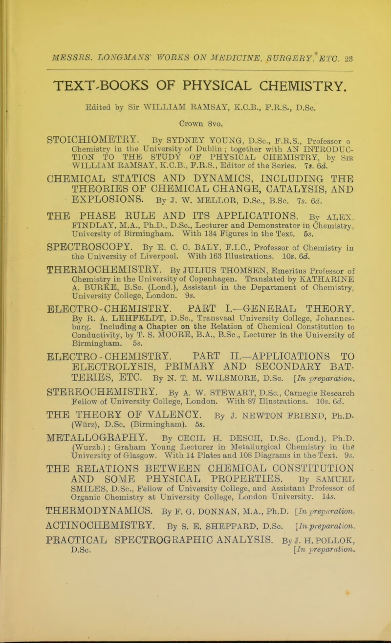 TEXTBOOKS OF PHYSICAL CHEMISTRY. Edited by Sir WILLIAM RAMSAY, K.C.B., F.R.S., D.Sc. Crown 8vo. STOICHIOMETKY. By SYDNEY YOUNG, D.Sc, F.B.S., Professor o Chemistry in the University of Dublin ; together with AN INTRODUC- TION TO THE STUDY OF PHYSICAL CHEMISTRY, by Sir WILLIAM RAMSAY, K.C.B., P.R.S., Editor of the Series. 7a. 6d. CHEMICAL STATICS AND DYNAMICS, INCLUDING THE THEOEIES OF CHEMICAL CHANGE, CATALYSIS, AND EXPLOSIONS. By J. W. MELLOR, D.Sc., B.Sc. 7s. 6d. THE PHASE EULE AND ITS APPLICATIONS. By ALEX. FINDLAY, M.A., Ph.D., D.Sc, Lecturer and Demonstrator in Chemistry, University of Birmingham. With 134 Figures in the Text. 5s. SPECTEOSCOPY. By E. C. C. BALY, F.I.C., Professor of Chemistry in the University of Liverpool. With 163 Illustrations. 10s. 6d. THEEMOCHEMISTEY. By JULIUS THOMSEN, Emeritus Professor of Chemistry in the University of Copenhagen. Translated by KATHARINE A. BURKE, B.Sc. (Lond.), Assistant in the Department of Chemistry, University College, London. 9s. ELECTEO - CHEMISTEY. PAET I.—GENEEAL THEOEY. By R. A. LEHFELDT, D.Sc, Transvaal University College, Johannes- burg. Including a Chapter on the Relation of Chemical Constitution to Conductivity, by T. S. MOORE, B.A., B.Sc, Lecturer in the University of Birmingham. 5s. ELECTEO - CHEMISTEY. PAET II.—APPLICATIONS TO ELECTEOLYSIS, PEIMAEY AND SECONDAEY BAT- TEEIES, ETC. By N. T. M. WILSMORE, D.Sc. [In preparation. STEEEOCHEMISTEY. By A. W. STEWART, D.Sc, Carnegie Research Fellow of University College, London. With 87 Illustrations. 10s. Gd. THE THEOEY OF VALENCY. By J. NEWTON FRIEND, Ph.D. (Wiirz), D.Sc (Birmingham). 5s. METALLOGEAPHY. By CECIL H. DESCH, D.Sc. (Loud.), Ph.D. (Wurzb.) ; Graham Young Lecturer in Metallurgical Chemistry in the University of Glasgow. With 14 Plates and 108 Diagrams in the Text. 9s. THE EELATIONS BETWEEN CHEMICAL CONSTITUTION AND SOME PHYSICAL PEOPEETIES. By SAMUEL SMILES, D.Sc, Fellow of University College, and Assistant Professor of Organic Chemistry at University College, London University. 14s. THEEMODYNAMICS. By F. G. DONNAN, M.A., Ph.D. [In preparation. ACTINOCHEMISTEY. By S. E. SHEPPARD, D.Sc. [Inpreparation. PEACTICAL SPECTEOGRAPHIC ANALYSIS. By J. h. pollok, D.Sc. [In preparation.