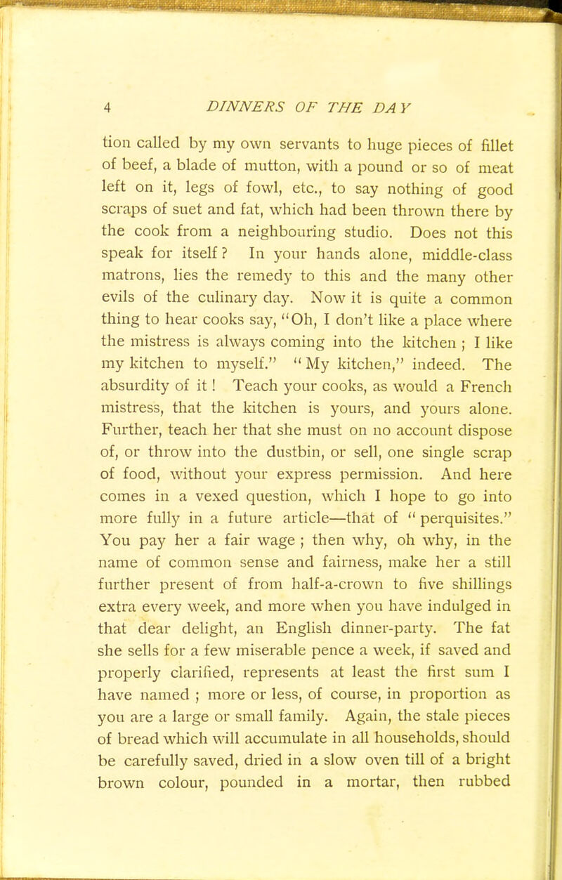 tion called by my own servants to huge pieces of fillet of beef, a blade of mutton, with a pound or so of meat left on it, legs of fowl, etc., to say nothing of good scraps of suet and fat, which had been thrown there by the cook from a neighbouring studio. Does not this speak for itself ? In your hands alone, middle-class matrons, lies the remedy to this and the many other evils of the culinary day. Now it is quite a common thing to hear cooks say, “Oh, I don’t like a place where the mistress is always coming into the kitchen ; I like my kitchen to myself.” “ My kitchen,” indeed. The absurdity of it! Teach your cooks, as would a French mistress, that the kitchen is yours, and yours alone. Further, teach her that she must on no account dispose of, or throw into the dustbin, or sell, one single scrap of food, without your express permission. And here comes in a vexed question, which I hope to go into more fully in a future article—that of “ perquisites.” You pay her a fair wage ; then why, oh why, in the name of common sense and fairness, make her a still further present of from half-a-crown to five shillings extra every week, and more when you have indulged in that dear delight, an English dinner-party. The fat she sells for a few miserable pence a week, if saved and properly clarified, represents at least the first sum I have named ; more or less, of course, in proportion as you are a large or small family. Again, the stale pieces of bread which will accumulate in all households, should be carefully saved, dried in a slow oven till of a bright brown colour, pounded in a mortar, then rubbed