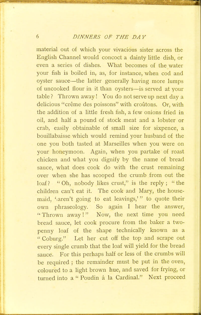 material out of which your vivacious sister across the English Channel would concoct a dainty little dish, or even a series of dishes. What becomes of the water your fish is boiled in, as, for instance, when cod and oyster sauce—the latter generally having more lumps of uncooked flour in it than oysters—is served at your table? Thrown away ! You do not serve up next day a delicious “creme des poissons” with croutons. Or, with the addition of a little fresh fish, a few onions fried in oil, and half a pound of stock meat and a lobster or crab, easily obtainable of small size for sixpence, a bouillabaisse which would remind your husband of the one you both tasted at Marseilles when you were on your honeymoon. Again, when you partake of roast chicken and what you dignify by the name of bread sauce, what does cook do with the crust remaining over when she has scooped the crumb from out the loaf? “Oh, nobody likes crust,” is the reply; “the children can’t eat it. The cook and Mary, the house- maid, ‘iaren’t going to eat leavings,’ ” to quote their own phraseology. So again I hear the answer, “Thrown away!” Now, the next time you need bread sauce, let cook procure from the baker a two- penny loaf of the shape technically known as a “ Coburg.” Let her cut off the top and scrape out every single crumb that the loaf will yield for the bread sauce. For this perhaps half or less of the crumbs will be required ; the remainder must be put in the oven, coloured to a light brown hue, and saved for frying, or turned into a “ Poudin a la Cardinal.” Next proceed