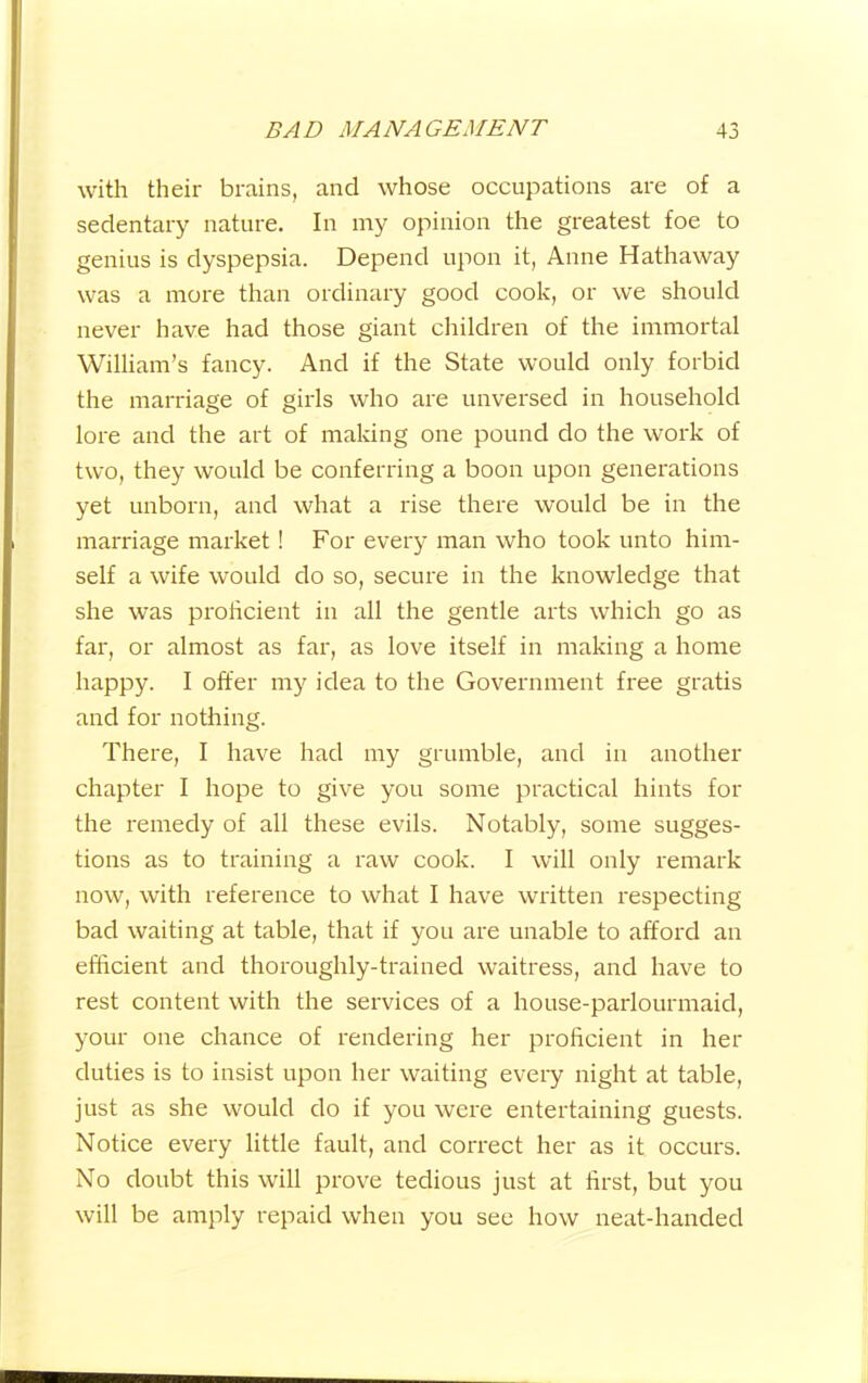 with their brains, and whose occupations are of a sedentary nature. In my opinion the greatest foe to genius is dyspepsia. Depend upon it, Anne Hathaway was a more than ordinary good cook, or we should never have had those giant children of the immortal William’s fancy. And if the State would only forbid the marriage of girls who are unversed in household lore and the art of making one pound do the work of two, they would be conferring a boon upon generations yet unborn, and what a rise there would be in the marriage market! For every man who took unto him- self a wife would do so, secure in the knowledge that she was proficient in all the gentle arts which go as far, or almost as far, as love itself in making a home happy. I offer my idea to the Government free gratis and for nothing. There, I have had my grumble, and in another chapter I hope to give you some practical hints for the remedy of all these evils. Notably, some sugges- tions as to training a raw cook. I will only remark now, with reference to what I have written respecting bad waiting at table, that if you are unable to afford an efficient and thoroughly-trained waitress, and have to rest content with the services of a house-parlourmaid, your one chance of rendering her proficient in her duties is to insist upon her waiting every night at table, just as she would do if you were entertaining guests. Notice every little fault, and correct her as it occurs. No doubt this will prove tedious just at first, but you will be amply repaid when you see how neat-handed