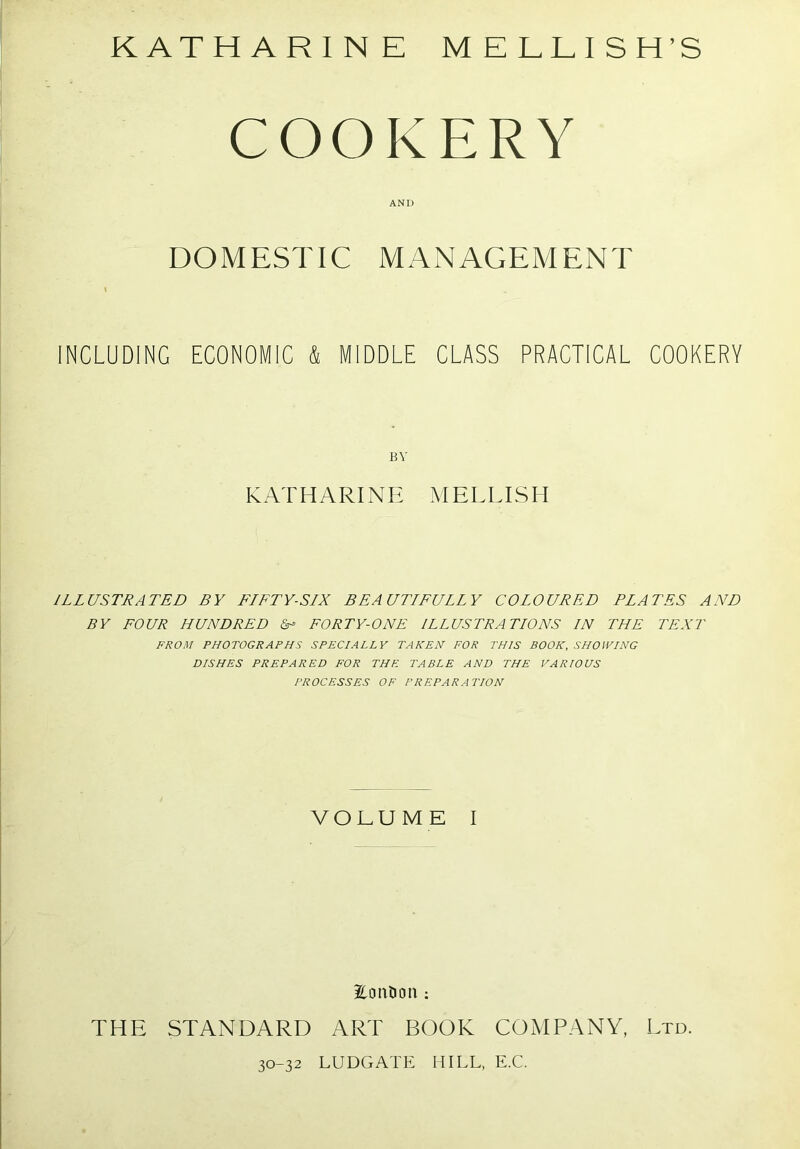 COOKERY AND DOMESTIC MANAGEMENT \ INCLUDING ECONOMIC & MIDDLE CLASS PRACTICAL COOKERY BY KATHARINE MELLISH ILLUSTRATED BY FLFTY-SIX BEAUTLFULLY COLOURED PLATES AND BY FOUR HUNDRED U FORTY-ONE ILLUSTRATIONS IN THE TEXT FROM PHOTOGRAPHS SPECIALLY TAKEN FOR THIS BOOK, SHOWING DISHES PREPARED FOR THE TABLE AND THE VARIOUS PROCESSES OF PREPARATION VOLUME I Pontoon: THE STANDARD ART BOOK COMPANY, Ltd. 30-32 LUDGATE HILL, E.C.