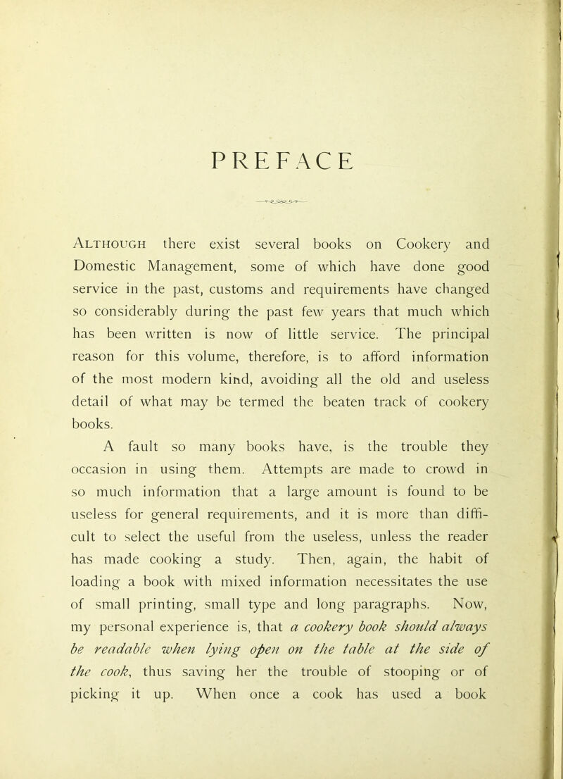 PREFACE Although there exist several books on Cookery and Domestic Management, some of which have done good service in the past, customs and requirements have changed so considerably during the past few years that much which has been written is now of little service. The principal reason for this volume, therefore, is to afford information of the most modern kind, avoiding all the old and useless detail of what may be termed the beaten track of cookery books. A fault so many books have, is the trouble they occasion in using them. Attempts are made to crowd in so much information that a large amount is found to be useless for general requirements, and it is more than diffi- cult to select the useful from the useless, unless the reader has made cooking a study. Then, again, the habit of loading a book with mixed information necessitates the use of small printing, small type and long paragraphs. Now, my personal experience is, that a cookery book should always be readable when lying open on the table at the side of the cook, thus saving her the trouble of stooping or of picking it up. When once a cook has used a book