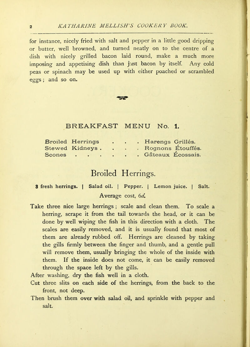 for instance, nicely fried with salt and pepper in a little good dripping or butter, well browned, and turned neatly on to the centre of a dish with nicely grilled bacon laid round, make a much more imposing and appetising dish than just bacon by itself. Any cold peas or spinach may be used up with either poached or scrambled eggs ; and so on. BREAKFAST MENU No. 1. Broiled Herrings . . . Harengs Grilles. Stewed Kidneys .... Rognons Etouffds. Scones Gateaux Eeossais. Broiled Herrings. 3 fresh herrings. | Salad oil. | Pepper. | Lemon juice. | Salt. Average cost, 6d. Take three nice large herrings ; scale and clean them. To scale a herring, scrape it from the tail towards the head, or it can be done by well wiping the fish in this direction with a cloth. The scales are easily removed, and it is usually found that most of them are already rubbed off. Herrings are cleaned by taking the gills firmly between the finger and thumb, and a gentle pull will remove them, usually bringing the whole of the inside with them. If the inside does not come, it can be easily removed through the space left by the gills. After washing, dry the fish well in a cloth. Cut three slits on each side of the herrings, from the back to the front, not deep. Then brush them over with salad oil, and sprinkle with pepper and salt.