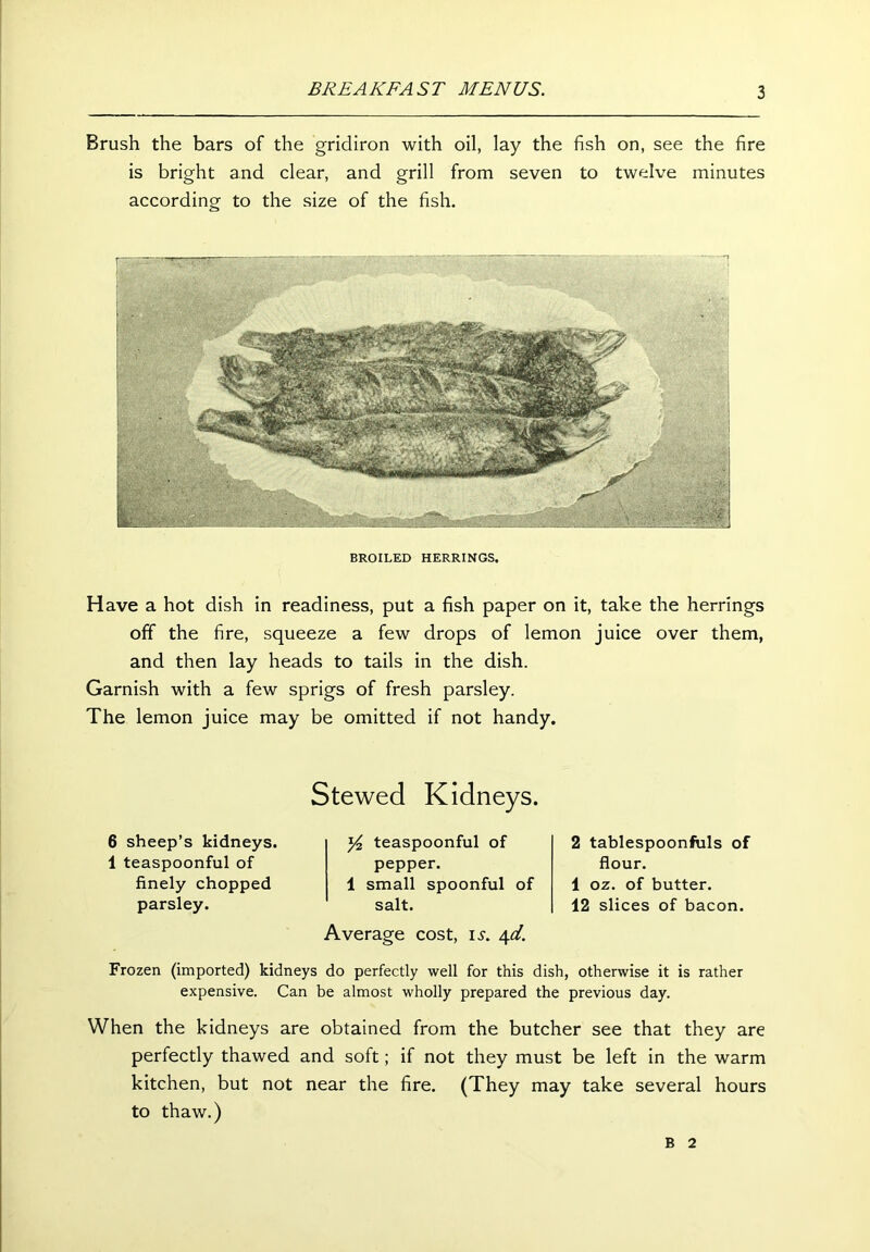 Brush the bars of the gridiron with oil, lay the fish on, see the fire is bright and clear, and grill from seven to twelve minutes according to the size of the fish. BROILED HERRINGS. Have a hot dish in readiness, put a fish paper on it, take the herrings off the fire, squeeze a few drops of lemon juice over them, and then lay heads to tails in the dish. Garnish with a few sprigs of fresh parsley. The lemon juice may be omitted if not handy. Stewed Kidneys. 6 sheep’s kidneys. 1 teaspoonful of finely chopped parsley. y2 teaspoonful of pepper. 1 small spoonful of salt. Average cost, is. \d. 2 tablespoonfuls of flour. 1 oz. of butter. 12 slices of bacon. Frozen (imported) kidneys do perfectly well for this dish, otherwise it is rather expensive. Can be almost wholly prepared the previous day. When the kidneys are obtained from the butcher see that they are perfectly thawed and soft; if not they must be left in the warm kitchen, but not near the fire. (They may take several hours to thaw.) B 2