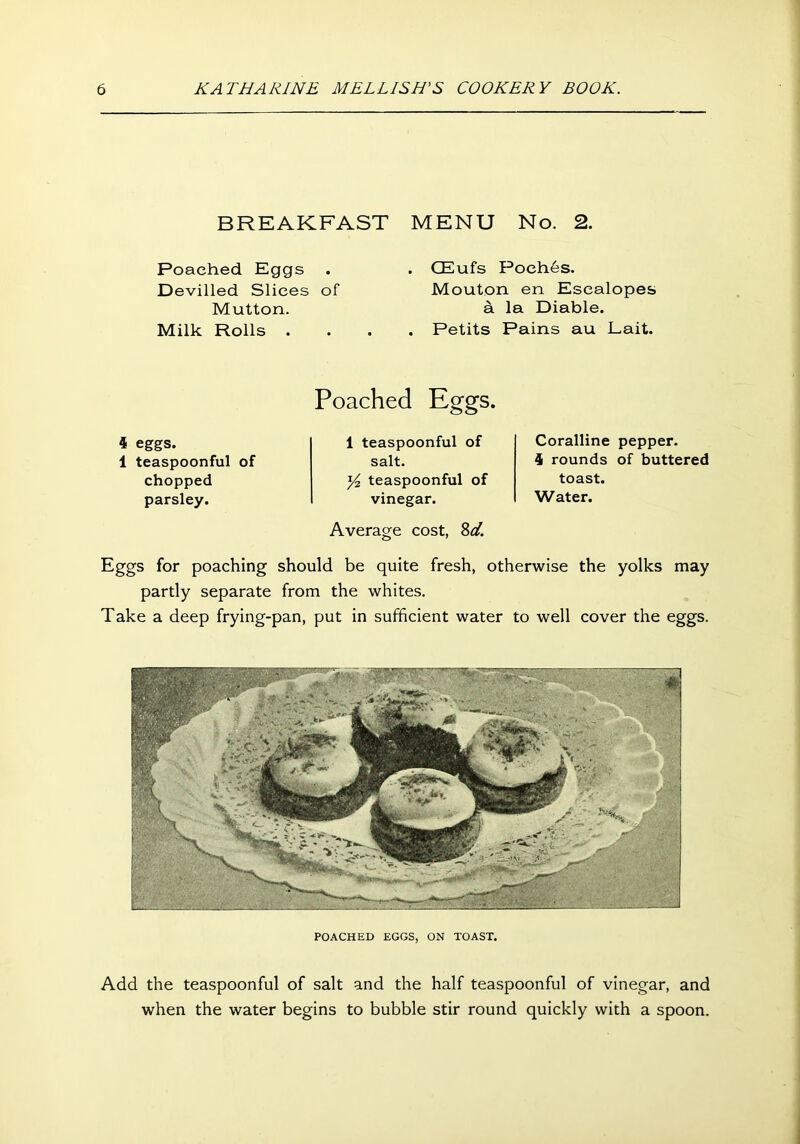 BREAKFAST MENU No. 2. Poached Eggs Devilled Slices of Mutton. Milk Rolls . CEufs Poeh6s. Mouton en Escalopes a la Diable. Petits Pains au Lait. 4 eggs. 1 teaspoonful of chopped parsley. Poached Eggs. 1 teaspoonful of salt. y2 teaspoonful of vinegar. Average cost, %d. Coralline pepper. 4 rounds of buttered toast. Water. Eggs for poaching should be quite fresh, otherwise the yolks may partly separate from the whites. Take a deep frying-pan, put in sufficient water to well cover the eggs. POACHED EGGS, ON TOAST. Add the teaspoonful of salt and the half teaspoonful of vinegar, and when the water begins to bubble stir round quickly with a spoon.