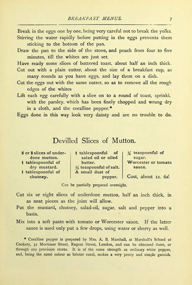 Break in the eggs one by one, being very careful not to break the yolks. Stirring the water rapidly before putting in the eggs prevents them sticking to the bottom of the pan. Draw the pan to the side of the stove, and poach from four to five minutes, till the whites are just set Have ready some slices of buttered toast, about half an inch thick. Cut out with a plain cutter, about the size of a breakfast cup, as many rounds as you have eggs, and lay them on a dish. Cut the eggs out with the same cutter, so as to remove all the rough edges of the whites Lift each egg carefully with a slice on to a round of toast, sprinkk with the parsley, which has been finely chopped and wrung dry in a cloth, and the coralline pepper.* Eggs done in this way look very dainty and are no trouble to do. Devilled Slices of Mutton. 6 or 8 slices of under. done mutton. 1 tablespoonful of dry mustard. 1 tablespoonful of chutney. 1 tablespoonful of salad oil or oiled butter. y2 teaspoonful of salt. A small dust of pepper. y teaspoonful of sugar. Worcester or tomato sauce. Cost, about is. 6d. Can be partially prepared overnight Cut six or eight slices of underdone mutton, half an inch thick, in as neat pieces as the joint will allow. Put the mustard, chutney, salad-oil, sugar, salt and pepper into a basin. Mix into a soft paste with tomato or Worcester sauce. If the latter sauce is used only put a few drops, using water or sherry as well. * Coralline pepper is prepared by Mrs. A. B. Marshall, at Marshall’s School ot Cookery, 32 Mortimer Street, Regent Street, London, and can be obtained there, or through any provision stores. It is of the same strength as ordinary white pepper, and, being the same colour as lobster coral, makes a very pretty and simple garnish.
