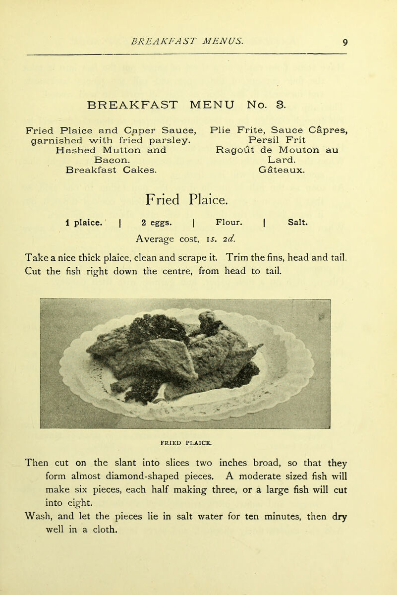 BREAKFAST MENU No. 3. Fried Plaice and Caper Sauce, Plie Frite, Sauce Capres, garnished with fried parsley. Persil Frit Hashed Mutton and Ragout de Mouton au Bacon. Lard. Breakfast Cakes. Gdteaux. Fried Plaice. 1 plaice. | 2 eggs. | Flour. | Salt. Average cost, is. 2d. Take a nice thick plaice, clean and scrape it. Trim the fins, head and tail. Cut the fish right down the centre, from head to tail. FRIED PLAICE. Then cut on the slant into slices two inches broad, so that they form almost diamond-shaped pieces. A moderate sized fish will make six pieces, each half making three, or a large fish will cut into eight. Wash, and let the pieces lie in salt water for ten minutes, then dry well in a cloth.